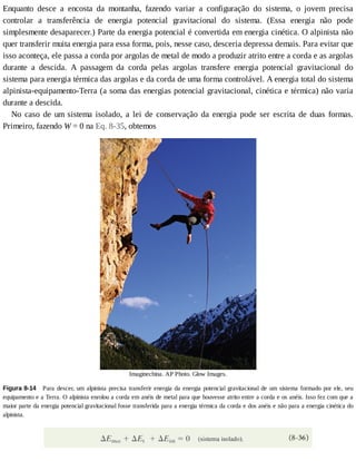 Enquanto	 desce	 a	 encosta	 da	 montanha,	 fazendo	 variar	 a	 configuração	 do	 sistema,	 o	 jovem	 precisa
controlar	 a	 transferência	 de	 energia	 potencial	 gravitacional	 do	 sistema.	 (Essa	 energia	 não	 pode
simplesmente	desaparecer.)	Parte	da	energia	potencial	é	convertida	em	energia	cinética.	O	alpinista	não
quer	transferir	muita	energia	para	essa	forma,	pois,	nesse	caso,	desceria	depressa	demais.	Para	evitar	que
isso	aconteça,	ele	passa	a	corda	por	argolas	de	metal	de	modo	a	produzir	atrito	entre	a	corda	e	as	argolas
durante	 a	 descida.	 A	 passagem	 da	 corda	 pelas	 argolas	 transfere	 energia	 potencial	 gravitacional	 do
sistema	para	energia	térmica	das	argolas	e	da	corda	de	uma	forma	controlável.	A	energia	total	do	sistema
alpinista-equipamento-Terra	(a	soma	das	energias	potencial	gravitacional,	cinética	e	térmica)	não	varia
durante	a	descida.
No	 caso	 de	 um	 sistema	 isolado,	 a	 lei	 de	 conservação	 da	 energia	 pode	 ser	 escrita	 de	 duas	 formas.
Primeiro,	fazendo	W	=	0	na	Eq.	8-35,	obtemos
Imaginechina.	AP	Photo.	Glow	Images.
Figura	8-14 	Para	descer,	um	alpinista	precisa	transferir	energia	da	energia	potencial	gravitacional	de	um	sistema	formado	por	ele,	seu
equipamento	e	a	Terra.	O	alpinista	enrolou	a	corda	em	anéis	de	metal	para	que	houvesse	atrito	entre	a	corda	e	os	anéis.	Isso	fez	com	que	a
maior	parte	da	energia	potencial	gravitacional	fosse	transferida	para	a	energia	térmica	da	corda	e	dos	anéis	e	não	para	a	energia	cinética	do
alpinista.
 