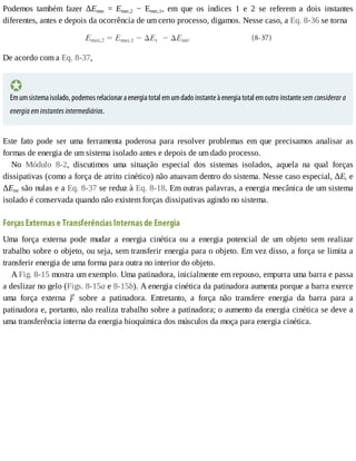 Podemos	 também	 fazer	 ΔEmec	 =	 Emec,2	 −	 Emec,1,	 em	 que	 os	 índices	 1	 e	 2	 se	 referem	 a	 dois	 instantes
diferentes,	antes	e	depois	da	ocorrência	de	um	certo	processo,	digamos.	Nesse	caso,	a	Eq.	8-36	se	torna
De	acordo	com	a	Eq.	8-37,
Em	um	sistema	isolado,	podemos	relacionar	a	energia	total	em	um	dado	instante	à	energia	total	em	outro	instante	sem	considerar	a
energia	em	instantes	intermediários.
Este	 fato	 pode	 ser	 uma	 ferramenta	 poderosa	 para	 resolver	 problemas	 em	 que	 precisamos	 analisar	 as
formas	de	energia	de	um	sistema	isolado	antes	e	depois	de	um	dado	processo.
No	 Módulo	 8-2,	 discutimos	 uma	 situação	 especial	 dos	 sistemas	 isolados,	 aquela	 na	 qual	 forças
dissipativas	(como	a	força	de	atrito	cinético)	não	atuavam	dentro	do	sistema.	Nesse	caso	especial,	ΔEt	e
ΔEint	são	nulas	e	a	Eq.	8-37	se	reduz	à	Eq.	8-18.	Em	outras	palavras,	a	energia	mecânica	de	um	sistema
isolado	é	conservada	quando	não	existem	forças	dissipativas	agindo	no	sistema.
Forças	Externas	e	Transferências	Internas	de	Energia
Uma	 força	 externa	 pode	 mudar	 a	 energia	 cinética	 ou	 a	 energia	 potencial	 de	 um	 objeto	 sem	 realizar
trabalho	sobre	o	objeto,	ou	seja,	sem	transferir	energia	para	o	objeto.	Em	vez	disso,	a	força	se	limita	a
transferir	energia	de	uma	forma	para	outra	no	interior	do	objeto.
A	Fig.	8-15	mostra	um	exemplo.	Uma	patinadora,	inicialmente	em	repouso,	empurra	uma	barra	e	passa
a	deslizar	no	gelo	(Figs.	8-15a	e	8-15b).	A	energia	cinética	da	patinadora	aumenta	porque	a	barra	exerce
uma	 força	 externa	 	 sobre	 a	 patinadora.	 Entretanto,	 a	 força	 não	 transfere	 energia	 da	 barra	 para	 a
patinadora	e,	portanto,	não	realiza	trabalho	sobre	a	patinadora;	o	aumento	da	energia	cinética	se	deve	a
uma	transferência	interna	da	energia	bioquímica	dos	músculos	da	moça	para	energia	cinética.
 