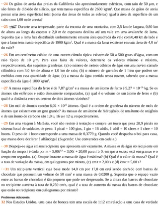 ··24	Os	grãos	de	areia	das	praias	da	Califórnia	são	aproximadamente	esféricos,	com	raio	de	50	µm,	e
são	feitos	de	dióxido	de	silício,	que	tem	massa	específica	de	2600	kg/m3
.	Que	massa	de	grãos	de	areia
possui	uma	área	superficial	total	(soma	das	áreas	de	todas	as	esferas)	igual	à	área	da	superfície	de	um
cubo	com	1,00	m	de	aresta?
··25	 	Durante	uma	tempestade,	parte	da	encosta	de	uma	montanha,	com	2,5	km	de	largura,	0,80	km
de	 altura	 ao	 longo	 da	 encosta	 e	 2,0	 m	 de	 espessura	 desliza	 até	 um	 vale	 em	 uma	 avalanche	 de	 lama.
Suponha	que	a	lama	fica	distribuída	uniformemente	em	uma	área	quadrada	do	vale	com	0,40	km	de	lado	e
que	a	lama	tem	massa	específica	de	1900	kg/m3
.	Qual	é	a	massa	da	lama	existente	em	uma	área	de	4,0	m2
do	vale?
··26	Em	um	centímetro	cúbico	de	uma	nuvem	cúmulo	típica	existem	de	50	a	500	gotas	d’água,	com	um
raio	 típico	 de	 10	 µm.	 Para	 essa	 faixa	 de	 valores,	 determine	 os	 valores	 mínimo	 e	 máximo,
respectivamente,	das	seguintes	grandezas:	(a)	o	número	de	metros	cúbicos	de	água	em	uma	nuvem	cúmulo
cilíndrica	com	3,0	km	de	altura	e	1,0	km	de	raio;	(b)	o	número	de	garrafas	de	1	litro	que	podem	ser
enchidas	com	essa	quantidade	de	água;	(c)	a	massa	da	água	contida	nessa	nuvem,	sabendo	que	a	massa
específica	da	água	é	1000	kg/m3
.
··27	A	massa	específica	do	ferro	é	de	7,87	g/cm3
	e	a	massa	de	um	átomo	de	ferro	é	9,27	×	10−26
	kg.	Se	os
átomos	são	esféricos	e	estão	densamente	compactados,	(a)	qual	é	o	volume	de	um	átomo	de	ferro	e	(b)
qual	é	a	distância	entre	os	centros	de	dois	átomos	vizinhos?
··28	Um	mol	de	átomos	contém	6,02	×	1023
	átomos.	Qual	é	a	ordem	de	grandeza	do	número	de	mols	de
átomos	que	existem	em	um	gato	grande?	As	massas	de	um	átomo	de	hidrogênio,	de	um	átomo	de	oxigênio
e	de	um	átomo	de	carbono	são	1,0	u,	16	u	e	12	u,	respectivamente.
··29	Em	uma	viagem	à	Malásia,	você	não	resiste	à	tentação	e	compra	um	touro	que	pesa	28,9	piculs	no
sistema	local	de	unidades	de	peso:	1	picul	=	100	gins,	1	gin	=	16	tahils,	1	tahil	=	10	chees	e	1	chee	=	10
hoons.	O	peso	de	1	hoon	corresponde	a	uma	massa	de	0,3779	g.	Quando	você	despacha	o	boi	para	casa,
que	massa	deve	declarar	à	alfândega?	(Sugestão:	Use	conversões	em	cadeia.)
··30	Despeja-se	água	em	um	recipiente	que	apresenta	um	vazamento.	A	massa	m	de	água	no	recipiente	em
função	do	tempo	t	é	dada	por	m	=	5,00t0,8
	−	3,00t	+	20,00	para	t	≥	0,	em	que	a	massa	está	em	gramas	e	o
tempo	em	segundos.	(a)	Em	que	instante	a	massa	de	água	é	máxima?	(b)	Qual	é	o	valor	da	massa?	Qual	é
a	taxa	de	variação	da	massa,	em	quilogramas	por	minuto,	(c)	em	t	=	2,00	s	e	(d)	em	t	=	5,00	s?
···31	Um	recipiente	vertical	cuja	base	mede	14,0	cm	por	17,0	cm	está	sendo	enchido	com	barras	de
chocolate	que	possuem	um	volume	de	50	mm3
	e	uma	massa	de	0,0200	g.	Suponha	que	o	espaço	vazio
entre	as	barras	de	chocolate	é	tão	pequeno	que	pode	ser	desprezado.	Se	a	altura	das	barras	de	chocolate
no	recipiente	aumenta	à	taxa	de	0,250	cm/s,	qual	é	a	taxa	de	aumento	da	massa	das	barras	de	chocolate
que	estão	no	recipiente	em	quilogramas	por	minuto?
Problemas	Adicionais
32	Nos	Estados	Unidos,	uma	casa	de	boneca	tem	uma	escala	de	1:12	em	relação	a	uma	casa	de	verdade
 