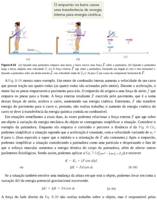 Figura	8-15 	(a)	Quando	uma	patinadora	empurra	uma	barra,	a	barra	exerce	uma	força	 	sobre	a	patinadora.	(b)	Quando	a	patinadora
larga	a	barra,	adquiriu	uma	velocidade	 .	(c)	A	força	externa	 	age	sobre	a	patinadora,	formando	um	ângulo	ϕ	com	o	eixo	horizontal	x.
Quando	a	patinadora	sofre	um	deslocamento	 ,	sua	velocidade	muda	de	 0	(=	0)	para	 	por	causa	da	componente	horizontal	de	 .
A	Fig.	8-16	mostra	outro	exemplo.	Um	motor	de	combustão	interna	aumenta	a	velocidade	de	um	carro
que	possui	tração	nas	quatro	rodas	(as	quatro	rodas	são	acionadas	pelo	motor).	Durante	a	aceleração,	o
motor	faz	os	pneus	empurrarem	o	pavimento	para	trás.	O	empurrão	dá	origem	a	uma	força	de	atrito	 	que
empurra	 os	 pneus	 para	 a	 frente.	 A	 força	 externa	 resultante	 	 exercida	 pelo	 pavimento,	 que	 é	 a	 soma
dessas	 forças	 de	 atrito,	 acelera	 o	 carro,	 aumentando	 sua	 energia	 cinética.	 Entretanto,	 	 não	 transfere
energia	do	pavimento	para	o	carro	e,	portanto,	não	realiza	trabalho;	o	aumento	da	energia	cinética	do
carro	se	deve	à	transferência	da	energia	química	contida	no	combustível.
Em	situações	semelhantes	a	essas	duas,	às	vezes	podemos	relacionar	a	força	externa	 	que	age	sobre
um	objeto	à	variação	da	energia	mecânica	do	objeto	se	conseguimos	simplificar	a	situação.	Considere	o
exemplo	 da	 patinadora.	 Enquanto	 ela	 empurra	 o	 corrimão	 e	 percorre	 a	 distância	 d	 da	 Fig.	 8-15c,
podemos	simplificar	a	situação	supondo	que	a	aceleração	é	constante,	com	a	velocidade	variando	de	v0	=
0	para	v.	(Isso	equivale	a	supor	que	o	módulo	e	a	orientação	de	 	são	constantes.)	Após	o	empurrão,
podemos	simplificar	a	situação	considerando	a	patinadora	como	uma	partícula	e	desprezando	o	fato	de
que	 o	 esforço	 muscular	 aumentou	 a	 energia	 térmica	 do	 corpo	 da	 patinadora,	 além	 de	 alterar	 outros
parâmetros	fisiológicos.	Sendo	assim,	podemos	aplicar	a	Eq.	7-5	( )	e	escrever
Se	a	situação	também	envolve	uma	mudança	da	altura	em	que	está	o	objeto,	podemos	levar	em	conta	a
variação	ΔU	da	energia	potencial	gravitacional	escrevendo
A	 força	 do	 lado	 direito	 da	 Eq.	 8-39	 não	 realiza	 trabalho	 sobre	 o	 objeto,	 mas	 é	 responsável	 pelas
 