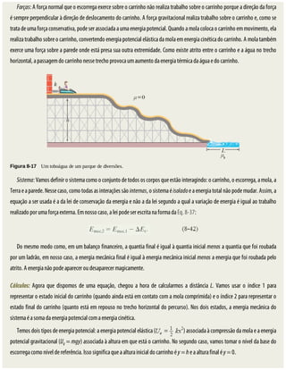 Forças:	A	força	normal	que	o	escorrega	exerce	sobre	o	carrinho	não	realiza	trabalho	sobre	o	carrinho	porque	a	direção	da	força
é	sempre	perpendicular	à	direção	de	deslocamento	do	carrinho.	A	força	gravitacional	realiza	trabalho	sobre	o	carrinho	e,	como	se
trata	de	uma	força	conservativa,	pode	ser	associada	a	uma	energia	potencial.	Quando	a	mola	coloca	o	carrinho	em	movimento,	ela
realiza	trabalho	sobre	o	carrinho,	convertendo	energia	potencial	elástica	da	mola	em	energia	cinética	do	carrinho.	A	mola	também
exerce	uma	força	sobre	a	parede	onde	está	presa	sua	outra	extremidade.	Como	existe	atrito	entre	o	carrinho	e	a	água	no	trecho
horizontal,	a	passagem	do	carrinho	nesse	trecho	provoca	um	aumento	da	energia	térmica	da	água	e	do	carrinho.
Figura	8-17 	Um	toboágua	de	um	parque	de	diversões.
Sistema:	Vamos	definir	o	sistema	como	o	conjunto	de	todos	os	corpos	que	estão	interagindo:	o	carrinho,	o	escorrega,	a	mola,	a
Terra	e	a	parede.	Nesse	caso,	como	todas	as	interações	são	internas,	o	sistema	é	isolado	e	a	energia	total	não	pode	mudar.	Assim,	a
equação	a	ser	usada	é	a	da	lei	de	conservação	da	energia	e	não	a	da	lei	segundo	a	qual	a	variação	de	energia	é	igual	ao	trabalho
realizado	por	uma	força	externa.	Em	nosso	caso,	a	lei	pode	ser	escrita	na	forma	da	Eq.	8-37:
Do	mesmo	modo	como,	em	um	balanço	financeiro,	a	quantia	final	é	igual	à	quantia	inicial	menos	a	quantia	que	foi	roubada
por	um	ladrão,	em	nosso	caso,	a	energia	mecânica	final	é	igual	à	energia	mecânica	inicial	menos	a	energia	que	foi	roubada	pelo
atrito.	A	energia	não	pode	aparecer	ou	desaparecer	magicamente.
Cálculos:	 Agora	 que	 dispomos	 de	 uma	 equação,	 chegou	 a	 hora	 de	 calcularmos	 a	 distância	 L.	 Vamos	 usar	 o	 índice	 1	 para
representar	o	estado	inicial	do	carrinho	(quando	ainda	está	em	contato	com	a	mola	comprimida)	e	o	índice	2	para	representar	o
estado	final	do	carrinho	(quanto	está	em	repouso	no	trecho	horizontal	do	percurso).	Nos	dois	estados,	a	energia	mecânica	do
sistema	é	a	soma	da	energia	potencial	com	a	energia	cinética.
Temos	dois	tipos	de	energia	potencial:	a	energia	potencial	elástica	( )	associada	à	compressão	da	mola	e	a	energia
potencial	gravitacional	(Ug	=	mgy)	associada	à	altura	em	que	está	o	carrinho.	No	segundo	caso,	vamos	tomar	o	nível	da	base	do
escorrega	como	nível	de	referência.	Isso	significa	que	a	altura	inicial	do	carrinho	é	y	=	h	e	a	altura	final	é	y	=	0.
 