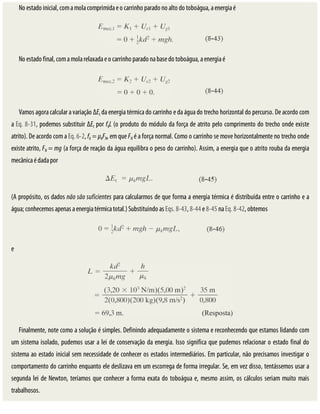 No	estado	inicial,	com	a	mola	comprimida	e	o	carrinho	parado	no	alto	do	toboágua,	a	energia	é
No	estado	final,	com	a	mola	relaxada	e	o	carrinho	parado	na	base	do	toboágua,	a	energia	é
Vamos	agora	calcular	a	variação	ΔEt	da	energia	térmica	do	carrinho	e	da	água	do	trecho	horizontal	do	percurso.	De	acordo	com
a	Eq.	8-31,	podemos	substituir	ΔEt	por	fkL	(o	produto	do	módulo	da	força	de	atrito	pelo	comprimento	do	trecho	onde	existe
atrito).	De	acordo	com	a	Eq.	6-2,	fk	=	μkFN,	em	que	FN	é	a	força	normal.	Como	o	carrinho	se	move	horizontalmente	no	trecho	onde
existe	atrito,	FN	=	mg	(a	força	de	reação	da	água	equilibra	o	peso	do	carrinho).	Assim,	a	energia	que	o	atrito	rouba	da	energia
mecânica	é	dada	por
(A	propósito,	os	dados	não	são	suficientes	para	calcularmos	de	que	forma	a	energia	térmica	é	distribuída	entre	o	carrinho	e	a
água;	conhecemos	apenas	a	energia	térmica	total.)	Substituindo	as	Eqs.	8-43,	8-44	e	8-45	na	Eq.	8-42,	obtemos
e
Finalmente,	note	como	a	solução	é	simples.	Definindo	adequadamente	o	sistema	e	reconhecendo	que	estamos	lidando	com
um	sistema	isolado,	pudemos	usar	a	lei	de	conservação	da	energia.	Isso	significa	que	pudemos	relacionar	o	estado	final	do
sistema	ao	estado	inicial	sem	necessidade	de	conhecer	os	estados	intermediários.	Em	particular,	não	precisamos	investigar	o
comportamento	do	carrinho	enquanto	ele	deslizava	em	um	escorrega	de	forma	irregular.	Se,	em	vez	disso,	tentássemos	usar	a
segunda	lei	de	Newton,	teríamos	que	conhecer	a	forma	exata	do	toboágua	e,	mesmo	assim,	os	cálculos	seriam	muito	mais
trabalhosos.
 