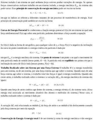 Sistema	isolado	é	um	sistema	no	qual	nenhuma	força	externa	produz	variações	de	energia.	Se	apenas
forças	conservativas	realizam	trabalho	em	um	sistema	isolado,	a	energia	mecânica	Emec	do	sistema	não
pode	variar.	Esse	princípio	de	conservação	da	energia	mecânica	pode	ser	escrito	na	forma
em	que	os	índices	se	referem	a	diferentes	instantes	de	um	processo	de	transferência	de	energia.	Esse
princípio	de	conservação	pode	também	ser	escrito	na	forma
Curvas	de	Energia	Potencial	Se	conhecemos	a	função	energia	potencial	U(x)	de	um	sistema	no	qual	uma
força	unidimensional	F(x)	age	sobre	uma	partícula,	podemos	determinar	a	força	usando	a	equação
Se	U(x)	é	dada	na	forma	de	um	gráfico,	para	qualquer	valor	de	x,	a	força	F(x)	é	o	negativo	da	inclinação
da	curva	no	ponto	considerado	e	a	energia	cinética	da	partícula	é	dada	por
em	que	Emec	é	a	energia	mecânica	do	sistema.	Um	ponto	de	retorno	é	um	ponto	x	no	qual	o	movimento	de
uma	partícula	muda	de	sentido	(nesse	ponto,	K	=	0).	A	partícula	está	em	equilíbrio	nos	pontos	em	que	a
inclinação	da	curva	de	U(x)	é	nula	[nesses	pontos,	F(x)	=	0)].
Trabalho	Realizado	sobre	um	Sistema	por	uma	Força	Externa	O	trabalho	W	é	a	energia	transferida
para	um	sistema,	ou	de	um	sistema,	por	uma	força	externa	que	age	sobre	o	sistema.	Quando	mais	de	uma
força	externa	age	sobre	o	sistema,	o	trabalho	total	das	forças	é	igual	à	energia	transferida.	Quando	não
existe	atrito,	o	trabalho	realizado	sobre	o	sistema	e	a	variação	ΔEmec	da	energia	mecânica	do	sistema	são
iguais:
Quando	uma	força	de	atrito	cinético	age	dentro	do	sistema,	a	energia	térmica	Et	do	sistema	varia.	(Essa
energia	 está	 associada	 ao	 movimento	 aleatório	 dos	 átomos	 e	 moléculas	 do	 sistema.)	 Nesse	 caso,	 o
trabalho	realizado	sobre	o	sistema	é	dado	por
A	variação	ΔEt	está	relacionada	ao	módulo	fk	da	força	de	atrito	e	ao	módulo	d	do	deslocamento	causado
pela	força	externa	por	meio	da	equação
Conservação	da	Energia	A	energia	total	E	de	um	sistema	(a	soma	da	energia	mecânica	e	das	energias
 