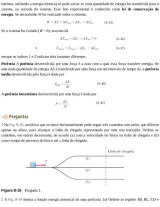 internas,	incluindo	a	energia	térmica)	só	pode	variar	se	certa	quantidade	de	energia	for	transferida	para	o
sistema,	 ou	 retirada	 do	 sistema.	 Esse	 fato	 experimental	 é	 conhecido	 como	 lei	 de	 conservação	 da
energia.	Se	um	trabalho	W	for	realizado	sobre	o	sistema,
Se	o	sistema	for	isolado	(W	=	0),	isso	nos	dá
em	que	os	índices	1	e	2	indicam	dois	instantes	diferentes.
Potência	A	potência	desenvolvida	por	uma	força	é	a	taxa	com	a	qual	essa	força	transfere	energia.	Se
uma	dada	quantidade	de	energia	ΔE	é	transferida	por	uma	força	em	um	intervalo	de	tempo	Δt,	a	potência
média	desenvolvida	pela	força	é	dada	por
A	potência	instantânea	desenvolvida	por	uma	força	é	dada	por
	Perguntas
1	Na	Fig.	8-18,	um	bloco	que	se	move	horizontalmente	pode	seguir	três	caminhos	sem	atrito,	que	diferem
apenas	 na	 altura,	 para	 alcançar	 a	 linha	 de	 chegada	 representada	 por	 uma	 reta	 tracejada.	 Ordene	 os
caminhos,	em	ordem	decrescente,	de	acordo	(a)	com	a	velocidade	do	bloco	na	linha	de	chegada	e	(b)
com	o	tempo	de	percurso	do	bloco	até	a	linha	de	chegada.
Figura	8-18 	Pergunta	1.
2	A	Fig.	8-19	mostra	a	função	energia	potencial	de	uma	partícula.	(a)	Ordene	as	regiões	AB,	BC,	CD	e
 