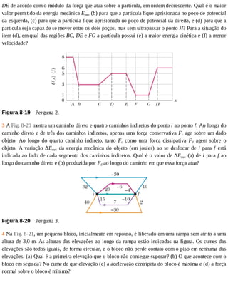 DE	de	acordo	com	o	módulo	da	força	que	atua	sobre	a	partícula,	em	ordem	decrescente.	Qual	é	o	maior
valor	permitido	da	energia	mecânica	Emec	(b)	para	que	a	partícula	fique	aprisionada	no	poço	de	potencial
da	esquerda,	(c)	para	que	a	partícula	fique	aprisionada	no	poço	de	potencial	da	direita,	e	(d)	para	que	a
partícula	seja	capaz	de	se	mover	entre	os	dois	poços,	mas	sem	ultrapassar	o	ponto	H?	Para	a	situação	do
item	(d),	em	qual	das	regiões	BC,	DE	e	FG	a	partícula	possui	(e)	a	maior	energia	cinética	e	(f)	a	menor
velocidade?
Figura	8-19 	Pergunta	2.
3	A	Fig.	8-20	mostra	um	caminho	direto	e	quatro	caminhos	indiretos	do	ponto	i	ao	ponto	f.	Ao	longo	do
caminho	direto	e	de	três	dos	caminhos	indiretos,	apenas	uma	força	conservativa	Fc	age	sobre	um	dado
objeto.	 Ao	 longo	 do	 quarto	 caminho	 indireto,	 tanto	 Fc	 como	 uma	 força	 dissipativa	 Fd	 agem	 sobre	 o
objeto.	 A	 variação	 ΔEmec	 da	 energia	 mecânica	 do	 objeto	 (em	 joules)	 ao	 se	 deslocar	 de	 i	 para	 f	 está
indicada	ao	lado	de	cada	segmento	dos	caminhos	indiretos.	Qual	é	o	valor	de	ΔEmec	(a)	de	i	para	f	ao
longo	do	caminho	direto	e	(b)	produzida	por	Fd	ao	longo	do	caminho	em	que	essa	força	atua?
Figura	8-20 	Pergunta	3.
4	Na	Fig.	8-21,	um	pequeno	bloco,	inicialmente	em	repouso,	é	liberado	em	uma	rampa	sem	atrito	a	uma
altura	de	3,0	m.	As	alturas	das	elevações	ao	longo	da	rampa	estão	indicadas	na	figura.	Os	cumes	das
elevações	são	todos	iguais,	de	forma	circular,	e	o	bloco	não	perde	contato	com	o	piso	em	nenhuma	das
elevações.	(a)	Qual	é	a	primeira	elevação	que	o	bloco	não	consegue	superar?	(b)	O	que	acontece	com	o
bloco	em	seguida?	No	cume	de	que	elevação	(c)	a	aceleração	centrípeta	do	bloco	é	máxima	e	(d)	a	força
normal	sobre	o	bloco	é	mínima?
 