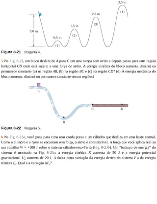 Figura	8-21 	Pergunta	4.
5	Na	Fig.	8-22,	um	bloco	desliza	de	A	para	C	em	uma	rampa	sem	atrito	e	depois	passa	para	uma	região
horizontal	CD	onde	está	sujeito	a	uma	força	de	atrito.	A	energia	cinética	do	bloco	aumenta,	diminui	ou
permanece	constante	(a)	na	região	AB,	(b)	na	região	BC	e	(c)	na	região	CD?	(d)	A	energia	mecânica	do
bloco	aumenta,	diminui	ou	permanece	constante	nessas	regiões?
Figura	8-22 	Pergunta	5.
6	Na	Fig.	8-23a,	você	puxa	para	cima	uma	corda	presa	a	um	cilindro	que	desliza	em	uma	haste	central.
Como	o	cilindro	e	a	haste	se	encaixam	sem	folga,	o	atrito	é	considerável.	A	força	que	você	aplica	realiza
um	trabalho	W	=	+100	J	sobre	o	sistema	cilindro-eixo-Terra	(Fig.	8-23b).	Um	“balanço	de	energia”	do
sistema	 é	 mostrado	 na	 Fig.	 8-23c:	 a	 energia	 cinética	 K	 aumenta	 de	 50	 J	 e	 a	 energia	 potencial
gravitacional	Ug	aumenta	de	20	J.	A	única	outra	variação	da	energia	dentro	do	sistema	é	a	da	energia
térmica	Et.	Qual	é	a	variação	ΔEt?
 