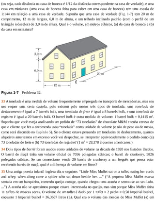 (ou	seja,	cada	distância	na	casa	de	boneca	é	1/12	da	distância	correspondente	na	casa	de	verdade),	e	uma
casa	em	miniatura	(uma	casa	de	boneca	feita	para	caber	em	uma	casa	de	boneca)	tem	uma	escala	de
1:144	em	relação	a	uma	casa	de	verdade.	Suponha	que	uma	casa	de	verdade	(Fig.	1-7)	 tem	 20	 m	 de
comprimento,	 12	 m	 de	 largura,	 6,0	 m	 de	 altura,	 e	 um	 telhado	 inclinado	 padrão	 (com	 o	 perfil	 de	 um
triângulo	isósceles)	de	3,0	m	de	altura.	Qual	é	o	volume,	em	metros	cúbicos,	(a)	da	casa	de	boneca	e	(b)
da	casa	em	miniatura?
Figura	1-7 	Problema	32.
33	A	tonelada	é	uma	medida	de	volume	frequentemente	empregada	no	transporte	de	mercadorias,	mas	seu
uso	 requer	 uma	 certa	 cautela,	 pois	 existem	 pelo	 menos	 três	 tipos	 de	 tonelada:	 uma	 tonelada	 de
deslocamento	é	igual	a	7	barrels	bulk,	uma	tonelada	de	frete	é	igual	a	8	barrels	bulk,	e	uma	tonelada	de
registro	é	igual	a	20	barrels	bulk.	O	barrel	bulk	é	outra	medida	de	volume:	1	barrel	bulk	=	0,1415	m3
.
Suponha	que	você	esteja	analisando	um	pedido	de	“73	toneladas”	de	chocolate	M&M	e	tenha	certeza	de
que	o	cliente	que	fez	a	encomenda	usou	“tonelada”	como	unidade	de	volume	(e	não	de	peso	ou	de	massa,
como	será	discutido	no	Capítulo	5).	Se	o	cliente	estava	pensando	em	toneladas	de	deslocamento,	quantos
alqueires	americanos	em	excesso	você	vai	despachar,	se	interpretar	equivocadamente	o	pedido	como	(a)
73	toneladas	de	frete	e	(b)	73	toneladas	de	registro?	(1	m3
	=	28,378	alqueires	americanos.)
34	Dois	tipos	de	barril	foram	usados	como	unidades	de	volume	na	década	de	1920	nos	Estados	Unidos.
O	 barril	 de	 maçã	 tinha	 um	 volume	 oficial	 de	 7056	 polegadas	 cúbicas;	 o	 barril	 de	 cranberry,	 5826
polegadas	 cúbicas.	 Se	 um	 comerciante	 vende	 20	 barris	 de	 cranberry	 a	 um	 freguês	 que	 pensa	 estar
recebendo	barris	de	maçã,	qual	é	a	diferença	de	volume	em	litros?
35	Uma	antiga	poesia	infantil	inglesa	diz	o	seguinte:	“Little	Miss	Muffet	sat	on	a	tuffet,	eating	her	curds
and	 whey,	 when	 along	 came	 a	 spider	 who	 sat	 down	 beside	 her.	 ...”	 (“A	 pequena	 Miss	 Muffet	 estava
sentada	em	um	banquinho,	comendo	queijo	cottage,	quando	chegou	uma	aranha	e	sentou-se	ao	seu	lado.
...”)	A	aranha	não	se	aproximou	porque	estava	interessada	no	queijo,	mas	sim	porque	Miss	Muffet	tinha
11	tuffets	de	moscas	secas.	O	volume	de	um	tuffet	é	dado	por	1	tuffet	=	2	pecks	=	0,50	Imperial	bushel,
enquanto	1	Imperial	bushel	=	36,3687	litros	(L).	Qual	era	o	volume	das	moscas	de	Miss	Muffet	(a)	em
 