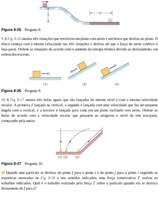 Figura	8-25 	Pergunta	8.
9	A	Fig.	8-26	mostra	três	situações	que	envolvem	um	plano	com	atrito	e	um	bloco	que	desliza	no	plano.	O
bloco	começa	com	a	mesma	velocidade	nas	três	situações	e	desliza	até	que	a	força	de	atrito	cinético	o
faça	parar.	Ordene	as	situações	de	acordo	com	o	aumento	da	energia	térmica	devido	ao	deslizamento,	em
ordem	decrescente.
Figura	8-26 	Pergunta	9.
10	A	Fig.	8-27	mostra	três	bolas	iguais	que	são	lançadas	do	mesmo	nível	e	com	a	mesma	velocidade
escalar.	A	primeira	é	lançada	na	vertical,	a	segunda	é	lançada	com	uma	velocidade	que	faz	um	pequeno
ângulo	com	a	vertical,	e	a	terceira	é	lançada	para	cima	em	um	plano	inclinado	sem	atrito.	Ordene	as
bolas	 de	 acordo	 com	 a	 velocidade	 escalar	 que	 possuem	 ao	 atingirem	 o	 nível	 da	 reta	 tracejada,
começando	pela	maior.
Figura	8-27 	Pergunta	10.
11	Quando	uma	partícula	se	desloca	do	ponto	f	para	o	ponto	i	e	do	ponto	j	para	o	ponto	i	seguindo	as
trajetórias	 mostradas	 na	 Fig.	 8-28	 e	 nos	 sentidos	 indicados,	 uma	 força	 conservativa	 	 realiza	 os
trabalhos	indicados.	Qual	é	o	trabalho	realizado	pela	força	 	sobre	a	partícula	quando	ela	se	desloca
diretamente	de	f	para	j?
 