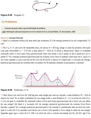 Figura	8-28 	Pergunta	11.
	Problemas
.	-	...	O	número	de	pontos	indica	o	grau	de	dificuldade	do	problema.
	Informações	adicionais	disponíveis	em	O	Circo	Voador	da	Física,	de	Jearl	Walker,	LTC,	Rio	de	Janeiro,	2008.
Módulo	8-1	Energia	Potencial
·1	Qual	é	a	constante	elástica	de	uma	mola	que	armazena	25	J	de	energia	potencial	ao	ser	comprimida	7,5
cm?
·2	Na	Fig.	8-29,	um	carro	de	montanha-russa,	de	massa	m	=	825	kg,	atinge	o	cume	da	primeira	elevação
com	uma	velocidade	v0	=	17,0	m/s	a	uma	altura	h	=	42,0	m.	O	atrito	é	desprezível.	Qual	é	o	trabalho
realizado	sobre	o	carro	pela	força	gravitacional	entre	este	ponto	e	(a)	o	ponto	A,	(b)	o	ponto	B	e	(c)	o
ponto	C?	Se	a	energia	potencial	gravitacional	do	sistema	carro-Terra	é	tomada	como	nula	em	C,	qual	é	o
seu	valor	quando	o	carro	está	(d)	em	B	e	(e)	em	A?	(f)	Se	a	massa	m	é	duplicada,	a	variação	da	energia
potencial	gravitacional	do	sistema	entre	os	pontos	A	e	B	aumenta,	diminui	ou	permanece	a	mesma?
Figura	8-29 	Problemas	2	e	9.
·3	V
ocê	deixa	cair	um	livro	de	2,00	kg	para	uma	amiga	que	está	na	calçada,	a	uma	distância	D	=	10,0	m
abaixo	de	você.	Se	as	mãos	estendidas	da	sua	amiga	estão	a	uma	distância	d	=	1,5	m	acima	do	solo	(Fig.
8-30),	(a)	qual	é	o	trabalho	Wg	realizado	sobre	o	livro	pela	força	gravitacional	até	o	livro	cair	nas	mãos
da	 sua	 amiga?	 (b)	 Qual	 é	 a	 variação	 ΔU	 da	 energia	 potencial	 gravitacional	 do	 sistema	 livro-Terra
durante	a	queda?	Se	a	energia	potencial	gravitacional	U	do	sistema	é	considerada	nula	no	nível	do	solo,
qual	é	o	valor	de	U	(c)	quando	você	deixa	cair	o	livro	e	(d)	quando	o	livro	chega	às	mãos	da	sua	amiga?
Suponha	agora	que	o	valor	de	U	é	100	J	ao	nível	do	solo	e	calcule	novamente	(e)	Wg,	(f)	ΔU,	(g)	U	no
 