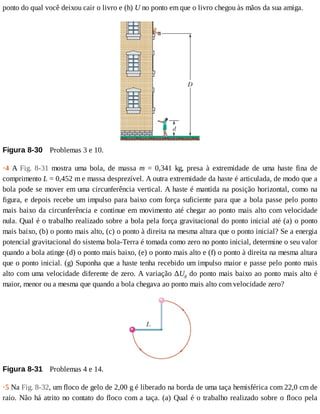 ponto	do	qual	você	deixou	cair	o	livro	e	(h)	U	no	ponto	em	que	o	livro	chegou	às	mãos	da	sua	amiga.
Figura	8-30 	Problemas	3	e	10.
·4	 A	 Fig.	 8-31	 mostra	 uma	 bola,	 de	 massa	 m	 =	 0,341	 kg,	 presa	 à	 extremidade	 de	 uma	 haste	 fina	 de
comprimento	L	=	0,452	m	e	massa	desprezível.	A	outra	extremidade	da	haste	é	articulada,	de	modo	que	a
bola	pode	se	mover	em	uma	circunferência	vertical.	A	haste	é	mantida	na	posição	horizontal,	como	na
figura,	e	depois	recebe	um	impulso	para	baixo	com	força	suficiente	para	que	a	bola	passe	pelo	ponto
mais	baixo	da	circunferência	e	continue	em	movimento	até	chegar	ao	ponto	mais	alto	com	velocidade
nula.	Qual	é	o	trabalho	realizado	sobre	a	bola	pela	força	gravitacional	do	ponto	inicial	até	(a)	o	ponto
mais	baixo,	(b)	o	ponto	mais	alto,	(c)	o	ponto	à	direita	na	mesma	altura	que	o	ponto	inicial?	Se	a	energia
potencial	gravitacional	do	sistema	bola-Terra	é	tomada	como	zero	no	ponto	inicial,	determine	o	seu	valor
quando	a	bola	atinge	(d)	o	ponto	mais	baixo,	(e)	o	ponto	mais	alto	e	(f)	o	ponto	à	direita	na	mesma	altura
que	o	ponto	inicial.	(g)	Suponha	que	a	haste	tenha	recebido	um	impulso	maior	e	passe	pelo	ponto	mais
alto	com	uma	velocidade	diferente	de	zero.	A	variação	ΔUg	do	ponto	mais	baixo	ao	ponto	mais	alto	é
maior,	menor	ou	a	mesma	que	quando	a	bola	chegava	ao	ponto	mais	alto	com	velocidade	zero?
Figura	8-31 	Problemas	4	e	14.
·5	Na	Fig.	8-32,	um	floco	de	gelo	de	2,00	g	é	liberado	na	borda	de	uma	taça	hemisférica	com	22,0	cm	de
raio.	Não	há	atrito	no	contato	do	floco	com	a	taça.	(a)	Qual	é	o	trabalho	realizado	sobre	o	floco	pela
 