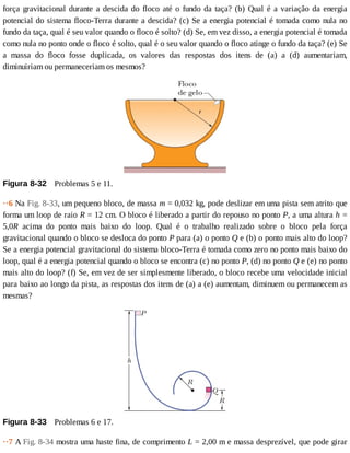 força	gravitacional	durante	a	descida	do	floco	até	o	fundo	da	taça?	(b)	Qual	é	a	variação	da	energia
potencial	do	sistema	floco-Terra	durante	a	descida?	(c)	Se	a	energia	potencial	é	tomada	como	nula	no
fundo	da	taça,	qual	é	seu	valor	quando	o	floco	é	solto?	(d)	Se,	em	vez	disso,	a	energia	potencial	é	tomada
como	nula	no	ponto	onde	o	floco	é	solto,	qual	é	o	seu	valor	quando	o	floco	atinge	o	fundo	da	taça?	(e)	Se
a	 massa	 do	 floco	 fosse	 duplicada,	 os	 valores	 das	 respostas	 dos	 itens	 de	 (a)	 a	 (d)	 aumentariam,
diminuiriam	ou	permaneceriam	os	mesmos?
Figura	8-32 	Problemas	5	e	11.
··6	Na	Fig.	8-33,	um	pequeno	bloco,	de	massa	m	=	0,032	kg,	pode	deslizar	em	uma	pista	sem	atrito	que
forma	um	loop	de	raio	R	=	12	cm.	O	bloco	é	liberado	a	partir	do	repouso	no	ponto	P,	a	uma	altura	h	=
5,0R	 acima	 do	 ponto	 mais	 baixo	 do	 loop.	 Qual	 é	 o	 trabalho	 realizado	 sobre	 o	 bloco	 pela	 força
gravitacional	quando	o	bloco	se	desloca	do	ponto	P	para	(a)	o	ponto	Q	e	(b)	o	ponto	mais	alto	do	loop?
Se	a	energia	potencial	gravitacional	do	sistema	bloco-Terra	é	tomada	como	zero	no	ponto	mais	baixo	do
loop,	qual	é	a	energia	potencial	quando	o	bloco	se	encontra	(c)	no	ponto	P,	(d)	no	ponto	Q	e	(e)	no	ponto
mais	alto	do	loop?	(f)	Se,	em	vez	de	ser	simplesmente	liberado,	o	bloco	recebe	uma	velocidade	inicial
para	baixo	ao	longo	da	pista,	as	respostas	dos	itens	de	(a)	a	(e)	aumentam,	diminuem	ou	permanecem	as
mesmas?
Figura	8-33 	Problemas	6	e	17.
··7	A	Fig.	8-34	mostra	uma	haste	fina,	de	comprimento	L	=	2,00	m	e	massa	desprezível,	que	pode	girar
 