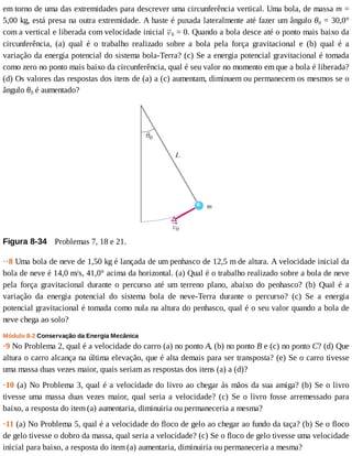 em	torno	de	uma	das	extremidades	para	descrever	uma	circunferência	vertical.	Uma	bola,	de	massa	m	=
5,00	kg,	está	presa	na	outra	extremidade.	A	haste	é	puxada	lateralmente	até	fazer	um	ângulo	θ0	=	30,0°
com	a	vertical	e	liberada	com	velocidade	inicial	 0	=	0.	Quando	a	bola	desce	até	o	ponto	mais	baixo	da
circunferência,	 (a)	 qual	 é	 o	 trabalho	 realizado	 sobre	 a	 bola	 pela	 força	 gravitacional	 e	 (b)	 qual	 é	 a
variação	da	energia	potencial	do	sistema	bola-Terra?	(c)	Se	a	energia	potencial	gravitacional	é	tomada
como	zero	no	ponto	mais	baixo	da	circunferência,	qual	é	seu	valor	no	momento	em	que	a	bola	é	liberada?
(d)	Os	valores	das	respostas	dos	itens	de	(a)	a	(c)	aumentam,	diminuem	ou	permanecem	os	mesmos	se	o
ângulo	θ0	é	aumentado?
Figura	8-34 	Problemas	7,	18	e	21.
··8	Uma	bola	de	neve	de	1,50	kg	é	lançada	de	um	penhasco	de	12,5	m	de	altura.	A	velocidade	inicial	da
bola	de	neve	é	14,0	m/s,	41,0°	acima	da	horizontal.	(a)	Qual	é	o	trabalho	realizado	sobre	a	bola	de	neve
pela	 força	 gravitacional	 durante	 o	 percurso	 até	 um	 terreno	 plano,	 abaixo	 do	 penhasco?	 (b)	 Qual	 é	 a
variação	 da	 energia	 potencial	 do	 sistema	 bola	 de	 neve-Terra	 durante	 o	 percurso?	 (c)	 Se	 a	 energia
potencial	gravitacional	é	tomada	como	nula	na	altura	do	penhasco,	qual	é	o	seu	valor	quando	a	bola	de
neve	chega	ao	solo?
Módulo	8-2	Conservação	da	Energia	Mecânica
·9	No	Problema	2,	qual	é	a	velocidade	do	carro	(a)	no	ponto	A,	(b)	no	ponto	B	e	(c)	no	ponto	C?	(d)	Que
altura	o	carro	alcança	na	última	elevação,	que	é	alta	demais	para	ser	transposta?	(e)	Se	o	carro	tivesse
uma	massa	duas	vezes	maior,	quais	seriam	as	respostas	dos	itens	(a)	a	(d)?
·10	(a)	No	Problema	3,	qual	é	a	velocidade	do	livro	ao	chegar	às	mãos	da	sua	amiga?	(b)	Se	o	livro
tivesse	uma	massa	duas	vezes	maior,	qual	seria	a	velocidade?	(c)	Se	o	livro	fosse	arremessado	para
baixo,	a	resposta	do	item	(a)	aumentaria,	diminuiria	ou	permaneceria	a	mesma?
·11	(a)	No	Problema	5,	qual	é	a	velocidade	do	floco	de	gelo	ao	chegar	ao	fundo	da	taça?	(b)	Se	o	floco
de	gelo	tivesse	o	dobro	da	massa,	qual	seria	a	velocidade?	(c)	Se	o	floco	de	gelo	tivesse	uma	velocidade
inicial	para	baixo,	a	resposta	do	item	(a)	aumentaria,	diminuiria	ou	permaneceria	a	mesma?
 