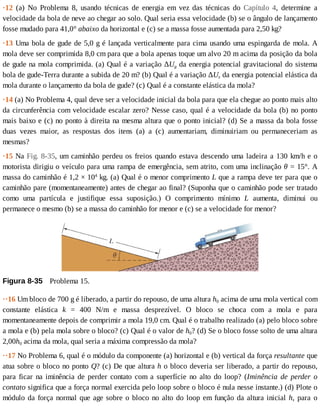 ·12	 (a)	 No	 Problema	 8,	 usando	 técnicas	 de	 energia	 em	 vez	 das	 técnicas	 do	 Capítulo	 4,	 determine	 a
velocidade	da	bola	de	neve	ao	chegar	ao	solo.	Qual	seria	essa	velocidade	(b)	se	o	ângulo	de	lançamento
fosse	mudado	para	41,0°	abaixo	da	horizontal	e	(c)	se	a	massa	fosse	aumentada	para	2,50	kg?
·13	Uma	bola	de	gude	de	5,0	g	é	lançada	verticalmente	para	cima	usando	uma	espingarda	de	mola.	A
mola	deve	ser	comprimida	8,0	cm	para	que	a	bola	apenas	toque	um	alvo	20	m	acima	da	posição	da	bola
de	gude	na	mola	comprimida.	(a)	Qual	é	a	variação	ΔUg	da	energia	potencial	gravitacional	do	sistema
bola	de	gude-Terra	durante	a	subida	de	20	m?	(b)	Qual	é	a	variação	ΔUs	da	energia	potencial	elástica	da
mola	durante	o	lançamento	da	bola	de	gude?	(c)	Qual	é	a	constante	elástica	da	mola?
·14	(a)	No	Problema	4,	qual	deve	ser	a	velocidade	inicial	da	bola	para	que	ela	chegue	ao	ponto	mais	alto
da	circunferência	com	velocidade	escalar	zero?	Nesse	caso,	qual	é	a	velocidade	da	bola	(b)	no	ponto
mais	baixo	e	(c)	no	ponto	à	direita	na	mesma	altura	que	o	ponto	inicial?	(d)	Se	a	massa	da	bola	fosse
duas	 vezes	 maior,	 as	 respostas	 dos	 itens	 (a)	 a	 (c)	 aumentariam,	 diminuiriam	 ou	 permaneceriam	 as
mesmas?
·15	Na	Fig.	8-35,	um	caminhão	perdeu	os	freios	quando	estava	descendo	uma	ladeira	a	130	km/h	e	o
motorista	dirigiu	o	veículo	para	uma	rampa	de	emergência,	sem	atrito,	com	uma	inclinação	θ	=	15°.	A
massa	do	caminhão	é	1,2	×	104
	kg.	(a)	Qual	é	o	menor	comprimento	L	que	a	rampa	deve	ter	para	que	o
caminhão	pare	(momentaneamente)	antes	de	chegar	ao	final?	(Suponha	que	o	caminhão	pode	ser	tratado
como	 uma	 partícula	 e	 justifique	 essa	 suposição.)	 O	 comprimento	 mínimo	 L	 aumenta,	 diminui	 ou
permanece	o	mesmo	(b)	se	a	massa	do	caminhão	for	menor	e	(c)	se	a	velocidade	for	menor?
Figura	8-35 	Problema	15.
··16	Um	bloco	de	700	g	é	liberado,	a	partir	do	repouso,	de	uma	altura	h0	acima	de	uma	mola	vertical	com
constante	 elástica	 k	 =	 400	 N/m	 e	 massa	 desprezível.	 O	 bloco	 se	 choca	 com	 a	 mola	 e	 para
momentaneamente	depois	de	comprimir	a	mola	19,0	cm.	Qual	é	o	trabalho	realizado	(a)	pelo	bloco	sobre
a	mola	e	(b)	pela	mola	sobre	o	bloco?	(c)	Qual	é	o	valor	de	h0?	(d)	Se	o	bloco	fosse	solto	de	uma	altura
2,00h0	acima	da	mola,	qual	seria	a	máxima	compressão	da	mola?
··17	No	Problema	6,	qual	é	o	módulo	da	componente	(a)	horizontal	e	(b)	vertical	da	força	resultante	que
atua	sobre	o	bloco	no	ponto	Q?	(c)	De	que	altura	h	o	bloco	deveria	ser	liberado,	a	partir	do	repouso,
para	 ficar	 na	 iminência	 de	 perder	 contato	 com	 a	 superfície	 no	 alto	 do	 loop?	 (Iminência	 de	 perder	 o
contato	significa	que	a	força	normal	exercida	pelo	loop	sobre	o	bloco	é	nula	nesse	instante.)	(d)	Plote	o
módulo	da	força	normal	que	age	sobre	o	bloco	no	alto	do	loop	em	função	da	altura	inicial	h,	 para	 o
 