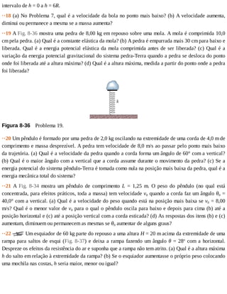 intervalo	de	h	=	0	a	h	=	6R.
··18	(a)	No	Problema	7,	qual	é	a	velocidade	da	bola	no	ponto	mais	baixo?	(b)	A	velocidade	aumenta,
diminui	ou	permanece	a	mesma	se	a	massa	aumenta?
··19	A	Fig.	8-36	mostra	uma	pedra	de	8,00	kg	em	repouso	sobre	uma	mola.	A	mola	é	comprimida	10,0
cm	pela	pedra.	(a)	Qual	é	a	constante	elástica	da	mola?	(b)	A	pedra	é	empurrada	mais	30	cm	para	baixo	e
liberada.	Qual	é	a	energia	potencial	elástica	da	mola	comprimida	antes	de	ser	liberada?	(c)	Qual	é	a
variação	da	energia	potencial	gravitacional	do	sistema	pedra-Terra	quando	a	pedra	se	desloca	do	ponto
onde	foi	liberada	até	a	altura	máxima?	(d)	Qual	é	a	altura	máxima,	medida	a	partir	do	ponto	onde	a	pedra
foi	liberada?
Figura	8-36 	Problema	19.
··20	Um	pêndulo	é	formado	por	uma	pedra	de	2,0	kg	oscilando	na	extremidade	de	uma	corda	de	4,0	m	de
comprimento	e	massa	desprezível.	A	pedra	tem	velocidade	de	8,0	m/s	ao	passar	pelo	ponto	mais	baixo
da	trajetória.	(a)	Qual	é	a	velocidade	da	pedra	quando	a	corda	forma	um	ângulo	de	60°	com	a	vertical?
(b)	Qual	é	o	maior	ângulo	com	a	vertical	que	a	corda	assume	durante	o	movimento	da	pedra?	(c)	Se	a
energia	potencial	do	sistema	pêndulo-Terra	é	tomada	como	nula	na	posição	mais	baixa	da	pedra,	qual	é	a
energia	mecânica	total	do	sistema?
··21	 A	 Fig.	 8-34	 mostra	 um	 pêndulo	 de	 comprimento	 L	 =	 1,25	 m.	 O	 peso	 do	 pêndulo	 (no	 qual	 está
concentrada,	para	efeitos	práticos,	toda	a	massa)	tem	velocidade	v0	quando	a	corda	faz	um	ângulo	θ0	=
40,0°	com	a	vertical.	(a)	Qual	é	a	velocidade	do	peso	quando	está	na	posição	mais	baixa	se	v0	=	8,00
m/s?	Qual	é	o	menor	valor	de	v0	para	o	qual	o	pêndulo	oscila	para	baixo	e	depois	para	cima	(b)	até	a
posição	horizontal	e	(c)	até	a	posição	vertical	com	a	corda	esticada?	(d)	As	respostas	dos	itens	(b)	e	(c)
aumentam,	diminuem	ou	permanecem	as	mesmas	se	θ0	aumentar	de	alguns	graus?
··22	 	Um	esquiador	de	60	kg	parte	do	repouso	a	uma	altura	H	=	20	m	acima	da	extremidade	de	uma
rampa	para	saltos	de	esqui	(Fig.	8-37)	e	deixa	a	rampa	fazendo	um	ângulo	θ	=	28o
	 com	 a	 horizontal.
Despreze	os	efeitos	da	resistência	do	ar	e	suponha	que	a	rampa	não	tem	atrito.	(a)	Qual	é	a	altura	máxima
h	do	salto	em	relação	à	extremidade	da	rampa?	(b)	Se	o	esquiador	aumentasse	o	próprio	peso	colocando
uma	mochila	nas	costas,	h	seria	maior,	menor	ou	igual?
 