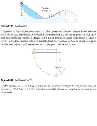 Figura	8-37 	Problema	22.
··23	A	corda	da	Fig.	8-38,	de	comprimento	L	=	120	cm,	possui	uma	bola	presa	em	uma	das	extremidades
e	está	fixa	na	outra	extremidade.	A	distância	d	da	extremidade	fixa	a	um	pino	no	ponto	P	é	75,0	cm.	A
bola,	 inicialmente	 em	 repouso,	 é	 liberada	 com	 o	 fio	 na	 posição	 horizontal,	 como	 mostra	 a	 figura,	 e
percorre	a	trajetória	indicada	pelo	arco	tracejado.	Qual	é	a	velocidade	da	bola	ao	atingir	(a)	o	ponto
mais	baixo	da	trajetória	e	(b)	o	ponto	mais	alto	depois	que	a	corda	encosta	no	pino?
Figura	8-38 	Problemas	23	e	70.
··24	Um	bloco,	de	massa	m	=	2,0	kg,	é	deixado	cair	de	uma	altura	h	=	40	cm	sobre	uma	mola	de	constante
elástica	 k	 =	 1960	 N/m	 (Fig.	 8-39).	 Determine	 a	 variação	 máxima	 de	 comprimento	 da	 mola	 ao	 ser
comprimida.
 
