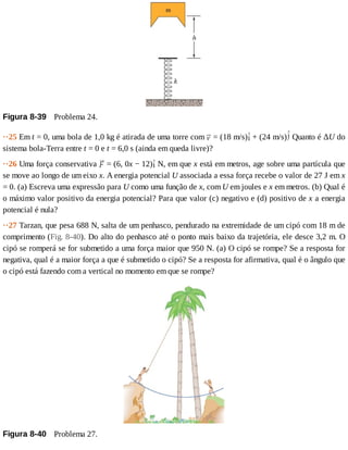 Figura	8-39 	Problema	24.
··25	Em	t	=	0,	uma	bola	de	1,0	kg	é	atirada	de	uma	torre	com	 	=	(18	m/s) 	+	(24	m/s) 	Quanto	é	ΔU	do
sistema	bola-Terra	entre	t	=	0	e	t	=	6,0	s	(ainda	em	queda	livre)?
··26	Uma	força	conservativa	 	=	(6,	0x	−	12) 	N,	em	que	x	está	em	metros,	age	sobre	uma	partícula	que
se	move	ao	longo	de	um	eixo	x.	A	energia	potencial	U	associada	a	essa	força	recebe	o	valor	de	27	J	em	x
=	0.	(a)	Escreva	uma	expressão	para	U	como	uma	função	de	x,	com	U	em	joules	e	x	em	metros.	(b)	Qual	é
o	máximo	valor	positivo	da	energia	potencial?	Para	que	valor	(c)	negativo	e	(d)	positivo	de	x	a	energia
potencial	é	nula?
··27	Tarzan,	que	pesa	688	N,	salta	de	um	penhasco,	pendurado	na	extremidade	de	um	cipó	com	18	m	de
comprimento	(Fig.	8-40).	Do	alto	do	penhasco	até	o	ponto	mais	baixo	da	trajetória,	ele	desce	3,2	m.	O
cipó	se	romperá	se	for	submetido	a	uma	força	maior	que	950	N.	(a)	O	cipó	se	rompe?	Se	a	resposta	for
negativa,	qual	é	a	maior	força	a	que	é	submetido	o	cipó?	Se	a	resposta	for	afirmativa,	qual	é	o	ângulo	que
o	cipó	está	fazendo	com	a	vertical	no	momento	em	que	se	rompe?
Figura	8-40 	Problema	27.
 
