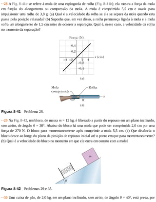 ··28	A	Fig.	8-41a	se	refere	à	mola	de	uma	espingarda	de	rolha	(Fig.	8-41b);	ela	mostra	a	força	da	mola
em	 função	 do	 alongamento	 ou	 compressão	 da	 mola.	 A	 mola	 é	 comprimida	 5,5	 cm	 e	 usada	 para
impulsionar	uma	rolha	de	3,8	g.	(a)	Qual	é	a	velocidade	da	rolha	se	ela	se	separa	da	mola	quando	esta
passa	pela	posição	relaxada?	(b)	Suponha	que,	em	vez	disso,	a	rolha	permaneça	ligada	à	mola	e	a	mola
sofra	um	alongamento	de	1,5	cm	antes	de	ocorrer	a	separação.	Qual	é,	nesse	caso,	a	velocidade	da	rolha
no	momento	da	separação?
Figura	8-41 	Problema	28.
··29	Na	Fig.	8-42,	um	bloco,	de	massa	m	=	12	kg,	é	liberado	a	partir	do	repouso	em	um	plano	inclinado,
sem	atrito,	de	ângulo	θ	=	30°.	Abaixo	do	bloco	há	uma	mola	que	pode	ser	comprimida	2,0	cm	por	uma
força	de	270	N.	O	bloco	para	momentaneamente	após	comprimir	a	mola	5,5	cm.	(a)	Que	distância	o
bloco	desce	ao	longo	do	plano	da	posição	de	repouso	inicial	até	o	ponto	em	que	para	momentaneamente?
(b)	Qual	é	a	velocidade	do	bloco	no	momento	em	que	ele	entra	em	contato	com	a	mola?
Figura	8-42 	Problemas	29	e	35.
··30	Uma	caixa	de	pão,	de	2,0	kg,	em	um	plano	inclinado,	sem	atrito,	de	ângulo	θ	=	40°,	está	presa,	por
 