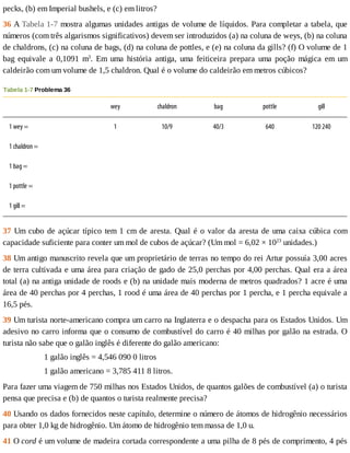 pecks,	(b)	em	Imperial	bushels,	e	(c)	em	litros?
36	A	Tabela	1-7	mostra	algumas	unidades	antigas	de	volume	de	líquidos.	Para	completar	a	tabela,	que
números	(com	três	algarismos	significativos)	devem	ser	introduzidos	(a)	na	coluna	de	weys,	(b)	na	coluna
de	chaldrons,	(c)	na	coluna	de	bags,	(d)	na	coluna	de	pottles,	e	(e)	na	coluna	da	gills?	(f)	O	volume	de	1
bag	 equivale	 a	 0,1091	 m3
.	 Em	 uma	 história	 antiga,	 uma	 feiticeira	 prepara	 uma	 poção	 mágica	 em	 um
caldeirão	com	um	volume	de	1,5	chaldron.	Qual	é	o	volume	do	caldeirão	em	metros	cúbicos?
Tabela	1-7	Problema	36
	 wey chaldron bag pottle gill
1	wey	= 1 10/9 40/3 640 120	240
1	chaldron	= 	 	 	 	 	
1	bag	= 	 	 	 	 	
1	pottle	= 	 	 	 	 	
1	gill	= 	 	 	 	 	
37	Um	cubo	de	açúcar	típico	tem	1	cm	de	aresta.	Qual	é	o	valor	da	aresta	de	uma	caixa	cúbica	com
capacidade	suficiente	para	conter	um	mol	de	cubos	de	açúcar?	(Um	mol	=	6,02	×	1023
	unidades.)
38	Um	antigo	manuscrito	revela	que	um	proprietário	de	terras	no	tempo	do	rei	Artur	possuía	3,00	acres
de	terra	cultivada	e	uma	área	para	criação	de	gado	de	25,0	perchas	por	4,00	perchas.	Qual	era	a	área
total	(a)	na	antiga	unidade	de	roods	e	(b)	na	unidade	mais	moderna	de	metros	quadrados?	1	acre	é	uma
área	de	40	perchas	por	4	perchas,	1	rood	é	uma	área	de	40	perchas	por	1	percha,	e	1	percha	equivale	a
16,5	pés.
39	Um	turista	norte-americano	compra	um	carro	na	Inglaterra	e	o	despacha	para	os	Estados	Unidos.	Um
adesivo	no	carro	informa	que	o	consumo	de	combustível	do	carro	é	40	milhas	por	galão	na	estrada.	O
turista	não	sabe	que	o	galão	inglês	é	diferente	do	galão	americano:
1	galão	inglês	=	4,546	090	0	litros
1	galão	americano	=	3,785	411	8	litros.
Para	fazer	uma	viagem	de	750	milhas	nos	Estados	Unidos,	de	quantos	galões	de	combustível	(a)	o	turista
pensa	que	precisa	e	(b)	de	quantos	o	turista	realmente	precisa?
40	Usando	os	dados	fornecidos	neste	capítulo,	determine	o	número	de	átomos	de	hidrogênio	necessários
para	obter	1,0	kg	de	hidrogênio.	Um	átomo	de	hidrogênio	tem	massa	de	1,0	u.
41	O	cord	é	um	volume	de	madeira	cortada	correspondente	a	uma	pilha	de	8	pés	de	comprimento,	4	pés
 