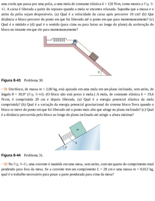 uma	corda	que	passa	por	uma	polia,	a	uma	mola	de	constante	elástica	k	=	120	N/m,	como	mostra	a	Fig.	8-
43.	A	caixa	é	liberada	a	partir	do	repouso	quando	a	mola	se	encontra	relaxada.	Suponha	que	a	massa	e	o
atrito	da	polia	sejam	desprezíveis.	(a)	Qual	é	a	velocidade	da	caixa	após	percorrer	10	cm?	(b)	Que
distância	o	bloco	percorre	do	ponto	em	que	foi	liberado	até	o	ponto	em	que	para	momentaneamente?	(c)
Qual	é	o	módulo	e	(d)	qual	é	o	sentido	(para	cima	ou	para	baixo	ao	longo	do	plano)	da	aceleração	do
bloco	no	instante	em	que	ele	para	momentaneamente?
Figura	8-43 	Problema	30.
··31	Um	bloco,	de	massa	m	=	2,00	kg,	está	apoiado	em	uma	mola	em	um	plano	inclinado,	sem	atrito,	de
ângulo	θ	=	30,0°	(Fig.	8-44).	(O	bloco	não	está	preso	à	mola.)	A	mola,	de	constante	elástica	k	=	19,6
N/cm,	 é	 comprimida	 20	 cm	 e	 depois	 liberada.	 (a)	 Qual	 é	 a	 energia	 potencial	 elástica	 da	 mola
comprimida?	(b)	Qual	é	a	variação	da	energia	potencial	gravitacional	do	sistema	bloco-Terra	quando	o
bloco	se	move	do	ponto	em	que	foi	liberado	até	o	ponto	mais	alto	que	atinge	no	plano	inclinado?	(c)	Qual
é	a	distância	percorrida	pelo	bloco	ao	longo	do	plano	inclinado	até	atingir	a	altura	máxima?
Figura	8-44 	Problema	31.
··32	Na	Fig.	8-45,	uma	corrente	é	mantida	em	uma	mesa,	sem	atrito,	com	um	quarto	do	comprimento	total
pendendo	para	fora	da	mesa.	Se	a	corrente	tem	um	comprimento	L	=	28	cm	e	uma	massa	m	=	0,012	kg,
qual	é	o	trabalho	necessário	para	puxar	a	parte	pendurada	para	cima	da	mesa?
 