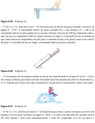 Figura	8-45 	Problema	32.
···33	Na	Fig.	8-46,	uma	mola	com	k	=	170	N/m	está	presa	no	alto	de	um	plano	inclinado,	sem	atrito,	de
ângulo	 θ	 =	 37,0°.	 A	 extremidade	 inferior	 do	 plano	 inclinado	 fica	 a	 uma	 distância	 D	 =	 1,00	 m	 da
extremidade	inferior	da	mola	quando	esta	se	encontra	relaxada.	Uma	lata	de	2,00	kg	é	empurrada	contra	a
mola	até	esta	ser	comprimida	0,200	m	e	depois	liberada.	(a)	Qual	é	a	velocidade	da	lata	no	instante	em
que	a	mola	retorna	ao	comprimento	relaxado	(que	é	o	momento	em	que	a	lata	perde	contato	com	a	mola)?
(b)	Qual	é	a	velocidade	da	lata	ao	atingir	a	extremidade	inferior	do	plano	inclinado?
Figura	8-46 	Problema	33.
···34	Um	menino	está	inicialmente	sentado	no	alto	de	um	monte	hemisférico	de	gelo	de	raio	R	=	13,8	m.
Ele	começa	a	deslizar	para	baixo	com	uma	velocidade	inicial	tão	pequena	que	pode	ser	desprezada	(Fig.
8-47).	Suponha	que	o	atrito	com	o	gelo	é	desprezível.	Em	que	altura	o	menino	perde	contato	com	o	gelo?
Figura	8-47 	Problema	34.
···35	Na	Fig.	8-42,	um	bloco	de	massa	m	=	3,20	kg	desliza	para	baixo,	a	partir	do	repouso,	percorre	uma
distância	d	em	um	plano	inclinado,	de	ângulo	θ	=	30,0°,	e	se	choca	com	uma	mola	de	constante	elástica
431	 N/m.	 Quando	 o	 bloco	 para	 momentaneamente,	 a	 mola	 fica	 comprimida	 21,0	 cm.	 (a)	 Qual	 é	 a
 