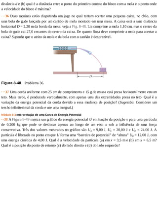distância	d	e	(b)	qual	é	a	distância	entre	o	ponto	do	primeiro	contato	do	bloco	com	a	mola	e	o	ponto	onde
a	velocidade	do	bloco	é	máxima?
···36	Duas	meninas	estão	disputando	um	jogo	no	qual	tentam	acertar	uma	pequena	caixa,	no	chão,	com
uma	bola	de	gude	lançada	por	um	canhão	de	mola	montado	em	uma	mesa.	A	caixa	está	a	uma	distância
horizontal	D	=	2,20	m	da	borda	da	mesa;	veja	a	Fig.	8-48.	Lia	comprime	a	mola	1,10	cm,	mas	o	centro	da
bola	de	gude	cai	27,0	cm	antes	do	centro	da	caixa.	De	quanto	Rosa	deve	comprimir	a	mola	para	acertar	a
caixa?	Suponha	que	o	atrito	da	mola	e	da	bola	com	o	canhão	é	desprezível.
Figura	8-48 	Problema	36.
···37	Uma	corda	uniforme	com	25	cm	de	comprimento	e	15	g	de	massa	está	presa	horizontalmente	em	um
teto.	Mais	tarde,	é	pendurada	verticalmente,	com	apenas	uma	das	extremidades	presa	no	teto.	Qual	é	a
variação	da	energia	potencial	da	corda	devido	a	essa	mudança	de	posição?	(Sugestão:	 Considere	 um
trecho	infinitesimal	da	corda	e	use	uma	integral.)
Módulo	8-3	Interpretação	de	uma	Curva	de	Energia	Potencial
··38	A	Figura	8-49	mostra	um	gráfico	da	energia	potencial	U	em	função	da	posição	x	para	uma	partícula
de	 0,200	 kg	 que	 pode	 se	 deslocar	 apenas	 ao	 longo	 de	 um	 eixo	 x	 sob	 a	 influência	 de	 uma	 força
conservativa.	Três	dos	valores	mostrados	no	gráfico	são	UA	=	9,00	J,	UC	=	20,00	J	e	UD	=	24,00	J.	A
partícula	é	liberada	no	ponto	em	que	U	forma	uma	“barreira	de	potencial”	de	“altura”	UB	=	12,00	J,	com
uma	energia	cinética	de	4,00	J.	Qual	é	a	velocidade	da	partícula	(a)	em	x	=	3,5	m	e	(b)	em	x	=	6,5	m?
Qual	é	a	posição	do	ponto	de	retorno	(c)	do	lado	direito	e	(d)	do	lado	esquerdo?
 