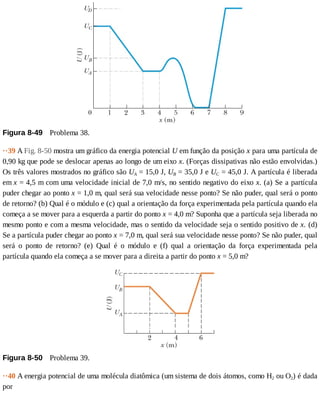 Figura	8-49 	Problema	38.
··39	A	Fig.	8-50	mostra	um	gráfico	da	energia	potencial	U	em	função	da	posição	x	para	uma	partícula	de
0,90	kg	que	pode	se	deslocar	apenas	ao	longo	de	um	eixo	x.	(Forças	dissipativas	não	estão	envolvidas.)
Os	três	valores	mostrados	no	gráfico	são	UA	=	15,0	J,	UB	=	35,0	J	e	UC	=	45,0	J.	A	partícula	é	liberada
em	x	=	4,5	m	com	uma	velocidade	inicial	de	7,0	m/s,	no	sentido	negativo	do	eixo	x.	(a)	Se	a	partícula
puder	chegar	ao	ponto	x	=	1,0	m,	qual	será	sua	velocidade	nesse	ponto?	Se	não	puder,	qual	será	o	ponto
de	retorno?	(b)	Qual	é	o	módulo	e	(c)	qual	a	orientação	da	força	experimentada	pela	partícula	quando	ela
começa	a	se	mover	para	a	esquerda	a	partir	do	ponto	x	=	4,0	m?	Suponha	que	a	partícula	seja	liberada	no
mesmo	ponto	e	com	a	mesma	velocidade,	mas	o	sentido	da	velocidade	seja	o	sentido	positivo	de	x.	(d)
Se	a	partícula	puder	chegar	ao	ponto	x	=	7,0	m,	qual	será	sua	velocidade	nesse	ponto?	Se	não	puder,	qual
será	 o	 ponto	 de	 retorno?	 (e)	 Qual	 é	 o	 módulo	 e	 (f)	 qual	 a	 orientação	 da	 força	 experimentada	 pela
partícula	quando	ela	começa	a	se	mover	para	a	direita	a	partir	do	ponto	x	=	5,0	m?
Figura	8-50 	Problema	39.
··40	A	energia	potencial	de	uma	molécula	diatômica	(um	sistema	de	dois	átomos,	como	H2	ou	O2)	é	dada
por
 