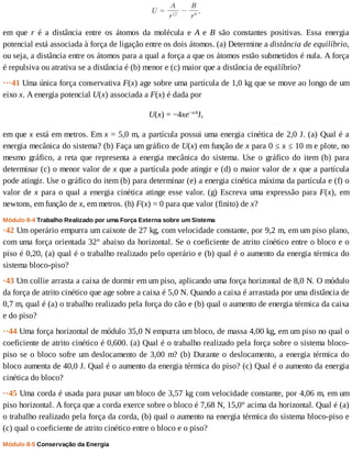 em	 que	 r	 é	 a	 distância	 entre	 os	 átomos	 da	 molécula	 e	 A	 e	 B	 são	 constantes	 positivas.	 Essa	 energia
potencial	está	associada	à	força	de	ligação	entre	os	dois	átomos.	(a)	Determine	a	distância	de	equilíbrio,
ou	seja,	a	distância	entre	os	átomos	para	a	qual	a	força	a	que	os	átomos	estão	submetidos	é	nula.	A	força
é	repulsiva	ou	atrativa	se	a	distância	é	(b)	menor	e	(c)	maior	que	a	distância	de	equilíbrio?
···41	Uma	única	força	conservativa	F(x)	age	sobre	uma	partícula	de	1,0	kg	que	se	move	ao	longo	de	um
eixo	x.	A	energia	potencial	U(x)	associada	a	F(x)	é	dada	por
U(x)	=	−4xe−x/4
J,
em	que	x	está	em	metros.	Em	x	=	5,0	m,	a	partícula	possui	uma	energia	cinética	de	2,0	J.	(a)	Qual	é	a
energia	mecânica	do	sistema?	(b)	Faça	um	gráfico	de	U(x)	em	função	de	x	para	0	≤	x	≤	10	m	e	plote,	no
mesmo	 gráfico,	 a	 reta	 que	 representa	 a	 energia	 mecânica	 do	 sistema.	 Use	 o	 gráfico	 do	 item	 (b)	 para
determinar	(c)	o	menor	valor	de	x	que	a	partícula	pode	atingir	e	(d)	o	maior	valor	de	x	que	a	partícula
pode	atingir.	Use	o	gráfico	do	item	(b)	para	determinar	(e)	a	energia	cinética	máxima	da	partícula	e	(f)	o
valor	de	x	para	o	qual	a	energia	cinética	atinge	esse	valor.	(g)	Escreva	uma	expressão	para	F(x),	 em
newtons,	em	função	de	x,	em	metros.	(h)	F(x)	=	0	para	que	valor	(finito)	de	x?
Módulo	8-4	Trabalho	Realizado	por	uma	Força	Externa	sobre	um	Sistema
·42	Um	operário	empurra	um	caixote	de	27	kg,	com	velocidade	constante,	por	9,2	m,	em	um	piso	plano,
com	uma	força	orientada	32°	abaixo	da	horizontal.	Se	o	coeficiente	de	atrito	cinético	entre	o	bloco	e	o
piso	é	0,20,	(a)	qual	é	o	trabalho	realizado	pelo	operário	e	(b)	qual	é	o	aumento	da	energia	térmica	do
sistema	bloco-piso?
·43	Um	collie	arrasta	a	caixa	de	dormir	em	um	piso,	aplicando	uma	força	horizontal	de	8,0	N.	O	módulo
da	força	de	atrito	cinético	que	age	sobre	a	caixa	é	5,0	N.	Quando	a	caixa	é	arrastada	por	uma	distância	de
0,7	m,	qual	é	(a)	o	trabalho	realizado	pela	força	do	cão	e	(b)	qual	o	aumento	de	energia	térmica	da	caixa
e	do	piso?
··44	Uma	força	horizontal	de	módulo	35,0	N	empurra	um	bloco,	de	massa	4,00	kg,	em	um	piso	no	qual	o
coeficiente	de	atrito	cinético	é	0,600.	(a)	Qual	é	o	trabalho	realizado	pela	força	sobre	o	sistema	bloco-
piso	se	o	bloco	sofre	um	deslocamento	de	3,00	m?	(b)	Durante	o	deslocamento,	a	energia	térmica	do
bloco	aumenta	de	40,0	J.	Qual	é	o	aumento	da	energia	térmica	do	piso?	(c)	Qual	é	o	aumento	da	energia
cinética	do	bloco?
··45	Uma	corda	é	usada	para	puxar	um	bloco	de	3,57	kg	com	velocidade	constante,	por	4,06	m,	em	um
piso	horizontal.	A	força	que	a	corda	exerce	sobre	o	bloco	é	7,68	N,	15,0°	acima	da	horizontal.	Qual	é	(a)
o	trabalho	realizado	pela	força	da	corda,	(b)	qual	o	aumento	na	energia	térmica	do	sistema	bloco-piso	e
(c)	qual	o	coeficiente	de	atrito	cinético	entre	o	bloco	e	o	piso?
Módulo	8-5	Conservação	da	Energia
 