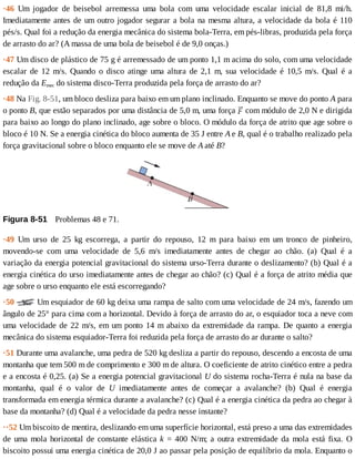·46	 Um	 jogador	 de	 beisebol	 arremessa	 uma	 bola	 com	 uma	 velocidade	 escalar	 inicial	 de	 81,8	 mi/h.
Imediatamente	antes	de	um	outro	jogador	segurar	a	bola	na	mesma	altura,	a	velocidade	da	bola	é	110
pés/s.	Qual	foi	a	redução	da	energia	mecânica	do	sistema	bola-Terra,	em	pés-libras,	produzida	pela	força
de	arrasto	do	ar?	(A	massa	de	uma	bola	de	beisebol	é	de	9,0	onças.)
·47	Um	disco	de	plástico	de	75	g	é	arremessado	de	um	ponto	1,1	m	acima	do	solo,	com	uma	velocidade
escalar	de	12	m/s.	Quando	o	disco	atinge	uma	altura	de	2,1	m,	sua	velocidade	é	10,5	m/s.	Qual	é	a
redução	da	Emec	do	sistema	disco-Terra	produzida	pela	força	de	arrasto	do	ar?
·48	Na	Fig.	8-51,	um	bloco	desliza	para	baixo	em	um	plano	inclinado.	Enquanto	se	move	do	ponto	A	para
o	ponto	B,	que	estão	separados	por	uma	distância	de	5,0	m,	uma	força	 	com	módulo	de	2,0	N	e	dirigida
para	baixo	ao	longo	do	plano	inclinado,	age	sobre	o	bloco.	O	módulo	da	força	de	atrito	que	age	sobre	o
bloco	é	10	N.	Se	a	energia	cinética	do	bloco	aumenta	de	35	J	entre	A	e	B,	qual	é	o	trabalho	realizado	pela
força	gravitacional	sobre	o	bloco	enquanto	ele	se	move	de	A	até	B?
Figura	8-51 	Problemas	48	e	71.
·49	 Um	 urso	 de	 25	 kg	 escorrega,	 a	 partir	 do	 repouso,	 12	 m	 para	 baixo	 em	 um	 tronco	 de	 pinheiro,
movendo-se	 com	 uma	 velocidade	 de	 5,6	 m/s	 imediatamente	 antes	 de	 chegar	 ao	 chão.	 (a)	 Qual	 é	 a
variação	da	energia	potencial	gravitacional	do	sistema	urso-Terra	durante	o	deslizamento?	(b)	Qual	é	a
energia	cinética	do	urso	imediatamente	antes	de	chegar	ao	chão?	(c)	Qual	é	a	força	de	atrito	média	que
age	sobre	o	urso	enquanto	ele	está	escorregando?
·50	 	Um	esquiador	de	60	kg	deixa	uma	rampa	de	salto	com	uma	velocidade	de	24	m/s,	fazendo	um
ângulo	de	25°	para	cima	com	a	horizontal.	Devido	à	força	de	arrasto	do	ar,	o	esquiador	toca	a	neve	com
uma	velocidade	de	22	m/s,	em	um	ponto	14	m	abaixo	da	extremidade	da	rampa.	De	quanto	a	energia
mecânica	do	sistema	esquiador-Terra	foi	reduzida	pela	força	de	arrasto	do	ar	durante	o	salto?
·51	Durante	uma	avalanche,	uma	pedra	de	520	kg	desliza	a	partir	do	repouso,	descendo	a	encosta	de	uma
montanha	que	tem	500	m	de	comprimento	e	300	m	de	altura.	O	coeficiente	de	atrito	cinético	entre	a	pedra
e	a	encosta	é	0,25.	(a)	Se	a	energia	potencial	gravitacional	U	do	sistema	rocha-Terra	é	nula	na	base	da
montanha,	 qual	 é	 o	 valor	 de	 U	 imediatamente	 antes	 de	 começar	 a	 avalanche?	 (b)	 Qual	 é	 energia
transformada	em	energia	térmica	durante	a	avalanche?	(c)	Qual	é	a	energia	cinética	da	pedra	ao	chegar	à
base	da	montanha?	(d)	Qual	é	a	velocidade	da	pedra	nesse	instante?
··52	Um	biscoito	de	mentira,	deslizando	em	uma	superfície	horizontal,	está	preso	a	uma	das	extremidades
de	uma	mola	horizontal	de	constante	elástica	k	=	400	N/m;	a	outra	extremidade	da	mola	está	fixa.	O
biscoito	possui	uma	energia	cinética	de	20,0	J	ao	passar	pela	posição	de	equilíbrio	da	mola.	Enquanto	o
 