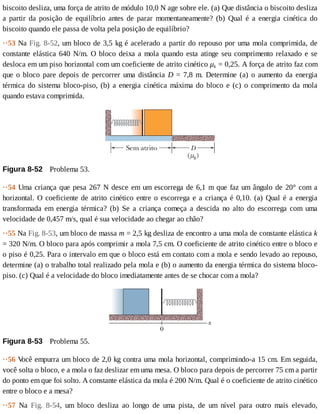 biscoito	desliza,	uma	força	de	atrito	de	módulo	10,0	N	age	sobre	ele.	(a)	Que	distância	o	biscoito	desliza
a	 partir	 da	 posição	 de	 equilíbrio	 antes	 de	 parar	 momentaneamente?	 (b)	 Qual	 é	 a	 energia	 cinética	 do
biscoito	quando	ele	passa	de	volta	pela	posição	de	equilíbrio?
··53	Na	Fig.	8-52,	um	bloco	de	3,5	kg	é	acelerado	a	partir	do	repouso	por	uma	mola	comprimida,	de
constante	elástica	640	N/m.	O	bloco	deixa	a	mola	quando	esta	atinge	seu	comprimento	relaxado	e	se
desloca	em	um	piso	horizontal	com	um	coeficiente	de	atrito	cinético	μk	=	0,25.	A	força	de	atrito	faz	com
que	o	bloco	pare	depois	de	percorrer	uma	distância	D	=	7,8	m.	Determine	(a)	o	aumento	da	energia
térmica	do	sistema	bloco-piso,	(b)	a	energia	cinética	máxima	do	bloco	e	(c)	o	comprimento	da	mola
quando	estava	comprimida.
Figura	8-52 	Problema	53.
··54	Uma	criança	que	pesa	267	N	desce	em	um	escorrega	de	6,1	m	que	faz	um	ângulo	de	20°	com	a
horizontal.	O	coeficiente	de	atrito	cinético	entre	o	escorrega	e	a	criança	é	0,10.	(a)	Qual	é	a	energia
transformada	 em	 energia	 térmica?	 (b)	 Se	 a	 criança	 começa	 a	 descida	 no	 alto	 do	 escorrega	 com	 uma
velocidade	de	0,457	m/s,	qual	é	sua	velocidade	ao	chegar	ao	chão?
··55	Na	Fig.	8-53,	um	bloco	de	massa	m	=	2,5	kg	desliza	de	encontro	a	uma	mola	de	constante	elástica	k
=	320	N/m.	O	bloco	para	após	comprimir	a	mola	7,5	cm.	O	coeficiente	de	atrito	cinético	entre	o	bloco	e
o	piso	é	0,25.	Para	o	intervalo	em	que	o	bloco	está	em	contato	com	a	mola	e	sendo	levado	ao	repouso,
determine	(a)	o	trabalho	total	realizado	pela	mola	e	(b)	o	aumento	da	energia	térmica	do	sistema	bloco-
piso.	(c)	Qual	é	a	velocidade	do	bloco	imediatamente	antes	de	se	chocar	com	a	mola?
Figura	8-53 	Problema	55.
··56	V
ocê	empurra	um	bloco	de	2,0	kg	contra	uma	mola	horizontal,	comprimindo-a	15	cm.	Em	seguida,
você	solta	o	bloco,	e	a	mola	o	faz	deslizar	em	uma	mesa.	O	bloco	para	depois	de	percorrer	75	cm	a	partir
do	ponto	em	que	foi	solto.	A	constante	elástica	da	mola	é	200	N/m.	Qual	é	o	coeficiente	de	atrito	cinético
entre	o	bloco	e	a	mesa?
··57	 Na	 Fig.	 8-54,	 um	 bloco	 desliza	 ao	 longo	 de	 uma	 pista,	 de	 um	 nível	 para	 outro	 mais	 elevado,
 