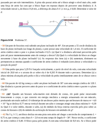 passando	por	um	vale	intermediário.	A	pista	não	possui	atrito	até	o	bloco	atingir	o	nível	mais	alto,	onde
uma	 força	 de	 atrito	 faz	 com	 que	 o	 bloco	 fique	 em	 repouso	 depois	 de	 percorrer	 uma	 distância	 d.	 A
velocidade	inicial	v0	do	bloco	é	6,0	m/s,	a	diferença	de	altura	h	é	1,1	m	e	μk	é	0,60.	Determine	o	valor	de
d.
Figura	8-54 	Problema	57.
··58	Um	pote	de	biscoitos	está	subindo	um	plano	inclinado	de	40°.	Em	um	ponto	a	55	cm	de	distância	da
base	do	plano	inclinado	(ao	longo	do	plano),	o	pote	possui	uma	velocidade	de	1,4	m/s.	O	coeficiente	de
atrito	cinético	entre	o	pote	e	o	plano	inclinado	é	0,15.	(a)	Qual	é	a	distância	adicional	percorrida	pelo
pote	até	parar	momentaneamente	antes	de	começar	a	descer?	(b)	Qual	é	a	velocidade	do	bloco	ao	chegar
novamente	 à	 base	 do	 plano	 inclinado?	 (c)	 As	 respostas	 dos	 itens	 (a)	 e	 (b)	 aumentam,	 diminuem	 ou
permanecem	as	mesmas	quando	o	coeficiente	de	atrito	cinético	é	reduzido	(sem	alterar	a	velocidade	e	a
posição	do	pote)?
··59	Uma	pedra	que	pesa	5,29	N	é	lançada	verticalmente,	a	partir	do	nível	do	solo,	com	uma	velocidade
inicial	de	20,0	m/s	e	o	arrasto	do	ar	sobre	ela	é	de	0,265	N	durante	todo	o	percurso.	Determine	(a)	a
altura	máxima	alcançada	pela	pedra	e	(b)	a	velocidade	da	pedra	imediatamente	antes	de	se	chocar	com	o
solo.
··60	Um	pacote	de	4,0	kg	começa	a	subir	um	plano	inclinado	de	30°	com	uma	energia	cinética	de	128	J.
Que	distância	o	pacote	percorre	antes	de	parar	se	o	coeficiente	de	atrito	cinético	entre	o	pacote	e	o	plano
é	0,30?
··61	 	 Quando	 um	 besouro	 salta-martim	 está	 deitado	 de	 costas,	 ele	 pode	 pular	 encurvando
bruscamente	 o	 corpo,	 o	 que	 converte	 em	 energia	 mecânica	 a	 energia	 armazenada	 em	 um	 músculo,
produzindo	um	estalo	audível.	O	videoteipe	de	um	desses	pulos	mostra	que	um	besouro	de	massa	m	=	4,0
×	10−6
	kg	se	desloca	0,77	mm	na	vertical	durante	um	salto	e	consegue	atingir	uma	altura	máxima	h	=	0,30
m.	Qual	é	o	valor	médio,	durante	o	salto,	(a)	do	módulo	da	força	externa	exercida	pelo	piso	sobre	as
costas	do	besouro	e	(b)	do	módulo	da	aceleração	do	besouro	em	unidades	de	g?
···62	Na	Fig.	8-55,	um	bloco	desliza	em	uma	pista	sem	atrito	até	chegar	a	um	trecho	de	comprimento	L	=
0,75	m,	que	começa	a	uma	altura	h	=	2,0	m	em	uma	rampa	de	ângulo	θ	=	30°.	Nesse	trecho,	o	coeficiente
de	atrito	cinético	é	0,40.	O	bloco	passa	pelo	ponto	A	com	uma	velocidade	de	8,0	m/s.	Se	o	bloco	pode
 