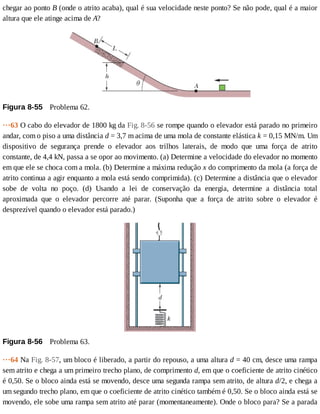 chegar	ao	ponto	B	(onde	o	atrito	acaba),	qual	é	sua	velocidade	neste	ponto?	Se	não	pode,	qual	é	a	maior
altura	que	ele	atinge	acima	de	A?
Figura	8-55 	Problema	62.
···63	O	cabo	do	elevador	de	1800	kg	da	Fig.	8-56	se	rompe	quando	o	elevador	está	parado	no	primeiro
andar,	com	o	piso	a	uma	distância	d	=	3,7	m	acima	de	uma	mola	de	constante	elástica	k	=	0,15	MN/m.	Um
dispositivo	 de	 segurança	 prende	 o	 elevador	 aos	 trilhos	 laterais,	 de	 modo	 que	 uma	 força	 de	 atrito
constante,	de	4,4	kN,	passa	a	se	opor	ao	movimento.	(a)	Determine	a	velocidade	do	elevador	no	momento
em	que	ele	se	choca	com	a	mola.	(b)	Determine	a	máxima	redução	x	do	comprimento	da	mola	(a	força	de
atrito	continua	a	agir	enquanto	a	mola	está	sendo	comprimida).	(c)	Determine	a	distância	que	o	elevador
sobe	 de	 volta	 no	 poço.	 (d)	 Usando	 a	 lei	 de	 conservação	 da	 energia,	 determine	 a	 distância	 total
aproximada	 que	 o	 elevador	 percorre	 até	 parar.	 (Suponha	 que	 a	 força	 de	 atrito	 sobre	 o	 elevador	 é
desprezível	quando	o	elevador	está	parado.)
Figura	8-56 	Problema	63.
···64	Na	Fig.	8-57,	um	bloco	é	liberado,	a	partir	do	repouso,	a	uma	altura	d	=	40	cm,	desce	uma	rampa
sem	atrito	e	chega	a	um	primeiro	trecho	plano,	de	comprimento	d,	em	que	o	coeficiente	de	atrito	cinético
é	0,50.	Se	o	bloco	ainda	está	se	movendo,	desce	uma	segunda	rampa	sem	atrito,	de	altura	d/2,	e	chega	a
um	segundo	trecho	plano,	em	que	o	coeficiente	de	atrito	cinético	também	é	0,50.	Se	o	bloco	ainda	está	se
movendo,	ele	sobe	uma	rampa	sem	atrito	até	parar	(momentaneamente).	Onde	o	bloco	para?	Se	a	parada
 