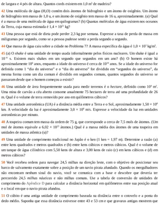 de	largura	e	4	pés	de	altura.	Quantos	cords	existem	em	1,0	m3
	de	madeira?
42	Uma	molécula	de	água	(H2O)	contém	dois	átomos	de	hidrogênio	e	um	átomo	de	oxigênio.	Um	átomo
de	hidrogênio	tem	massa	de	1,0	u,	e	um	átomo	de	oxigênio	tem	massa	de	16	u,	aproximadamente.	(a)	Qual
é	a	massa	de	uma	molécula	de	água	em	quilogramas?	(b)	Quantas	moléculas	de	água	existem	nos	oceanos
da	Terra,	cuja	massa	estimada	é	1,4	×	1021
	kg?
43	Uma	pessoa	que	está	de	dieta	pode	perder	2,3	kg	por	semana.	Expresse	a	taxa	de	perda	de	massa	em
miligramas	por	segundo,	como	se	a	pessoa	pudesse	sentir	a	perda	segundo	a	segundo.
44	Que	massa	de	água	caiu	sobre	a	cidade	no	Problema	7?	A	massa	específica	da	água	é	1,0	×	103
	kg/m3
.
45	(a)	O	shake	é	uma	unidade	de	tempo	usada	informalmente	pelos	físicos	nucleares.	Um	shake	é	igual	a
10−8
	 s.	 Existem	 mais	 shakes	 em	 um	 segundo	 que	 segundos	 em	 um	 ano?	 (b)	 O	 homem	 existe	 há
aproximadamente	106
	anos,	enquanto	a	idade	do	universo	é	cerca	de	1010
	anos.	Se	a	idade	do	universo	for
definida	como	1	“dia	do	universo”	e	o	“dia	do	universo”	for	dividido	em	“segundos	do	universo”,	da
mesma	forma	como	um	dia	comum	é	dividido	em	segundos	comuns,	quantos	segundos	do	universo	se
passaram	desde	que	o	homem	começou	a	existir?
46	Uma	unidade	de	área	frequentemente	usada	para	medir	terrenos	é	o	hectare,	definido	como	104
	m2
.
Uma	mina	de	carvão	a	céu	aberto	consome	anualmente	75	hectares	de	terra	até	uma	profundidade	de	26
m.	Qual	é	o	volume	de	terra	removido	por	ano	em	quilômetros	cúbicos?
47	Uma	unidade	astronômica	(UA)	é	a	distância	média	entre	a	Terra	e	o	Sol,	aproximadamente	1,50	×	108
km.	A	velocidade	da	luz	é	aproximadamente	3,0	×	108
	m/s.	Expresse	a	velocidade	da	luz	em	unidades
astronômicas	por	minuto.
48	A	toupeira	comum	tem	massa	da	ordem	de	75	g,	que	corresponde	a	cerca	de	7,5	mols	de	átomos.	(Um
mol	de	átomos	equivale	a	6,02	×	1023
	átomos.)	Qual	é	a	massa	média	dos	átomos	de	uma	toupeira	em
unidades	de	massa	atômica	(u)?
49	Uma	unidade	de	comprimento	tradicional	no	Japão	é	o	ken	(1	ken	=	1,97	m).	Determine	a	razão	(a)
entre	kens	quadrados	e	metros	quadrados	e	(b)	entre	kens	cúbicos	e	metros	cúbicos.	Qual	é	o	volume	de
um	tanque	de	água	cilíndrico	com	5,50	kens	de	altura	e	3,00	kens	de	raio	(c)	em	kens	cúbicos	e	(d)	em
metros	cúbicos?
50	V
ocê	recebeu	ordens	para	navegar	24,5	milhas	na	direção	leste,	com	o	objetivo	de	posicionar	seu
barco	de	salvamento	exatamente	sobre	a	posição	de	um	navio	pirata	afundado.	Quando	os	mergulhadores
não	 encontram	 nenhum	 sinal	 do	 navio,	 você	 se	 comunica	 com	 a	 base	 e	 descobre	 que	 deveria	 ter
percorrido	 24,5	 milhas	 náuticas	 e	 não	 milhas	 comuns.	 Use	 a	 tabela	 de	 conversão	 de	 unidades	 de
comprimento	do	Apêndice	D	para	calcular	a	distância	horizontal	em	quilômetros	entre	sua	posição	atual
e	o	local	em	que	o	navio	pirata	afundou.
51	O	cúbito	é	uma	antiga	unidade	de	comprimento	baseada	na	distância	entre	o	cotovelo	e	a	ponta	do
dedo	médio.	Suponha	que	essa	distância	estivesse	entre	43	e	53	cm	e	que	gravuras	antigas	mostrem	que
 