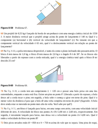 Figura	8-59 	Problema	67.
68	Um	projétil	de	0,55	kg	é	lançado	da	borda	de	um	penhasco	com	uma	energia	cinética	inicial	de	1550
J.	 A	 maior	 distância	 vertical	 que	 o	 projétil	 atinge	 acima	 do	 ponto	 de	 lançamento	 é	 140	 m.	 Qual	 é	 a
componente	 (a)	 horizontal	 e	 (b)	 vertical	 da	 velocidade	 de	 lançamento?	 (c)	 No	 instante	 em	 que	 a
componente	vertical	da	velocidade	é	65	m/s,	qual	é	o	deslocamento	vertical	em	relação	ao	ponto	de
lançamento?
69	Na	Fig.	8-60,	a	polia	tem	massa	desprezível,	e	tanto	ela	como	o	plano	inclinado	não	possuem	atrito.	O
bloco	A	tem	massa	de	1,0	kg,	o	bloco	B	tem	massa	de	2,0	kg	e	o	ângulo	θ	é	de	30°.	Se	os	blocos	são
liberados	a	partir	do	repouso	com	a	corda	esticada,	qual	é	a	energia	cinética	total	após	o	bloco	B	 ter
descido	25	cm?
Figura	8-60 	Problema	69.
70	 Na	 Fig.	 8-38,	 a	 corda	 tem	 um	 comprimento	 L	 =	 120	 cm	 e	 possui	 uma	 bola	 presa	 em	 uma	 das
extremidades,	enquanto	a	outra	está	fixa.	Existe	um	pino	no	ponto	P.	Liberada	a	partir	do	repouso,	a	bola
desce	até	a	corda	tocar	o	pino;	em	seguida,	a	bola	sobe	e	começa	a	girar	em	torno	do	pino.	Qual	é	o
menor	valor	da	distância	d	para	que	a	bola	dê	uma	volta	completa	em	torno	do	pino?	(Sugestão:	A	bola
deve	ainda	estar	se	movendo	no	ponto	mais	alto	da	volta.	V
ocê	sabe	por	quê?)
71	Na	Fig.	8-51,	um	bloco	é	lançado	para	baixo,	em	uma	rampa	sem	atrito,	com	uma	velocidade	inicial
diferente	de	zero.	A	velocidade	do	bloco	nos	pontos	A	e	B	é	2,00	m/s	e	2,60	m/s,	respectivamente.	Em
seguida,	é	novamente	lançado	para	baixo,	mas	dessa	vez	a	velocidade	no	ponto	A	é	4,00	m/s.	Qual	é
então	a	velocidade	do	bloco	no	ponto	B?
72	Dois	picos	nevados	estão	H	=	850	m	e	h	=	750	m	acima	do	vale	que	os	separa.	Uma	pista	de	esqui,
 