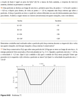 a	 tração	 da	 haste	 é	 igual	 ao	 peso	 da	 bola?	 (d)	 Se	 a	 massa	 da	 bola	 aumenta,	 a	 resposta	 do	 item	 (c)
aumenta,	diminui	ou	permanece	a	mesma?
76	Uma	partícula	se	desloca	ao	longo	de	um	eixo	x,	primeiro	para	fora,	do	ponto	x	=	1,0	m	até	o	ponto	x
=	4,0	m,	e	depois	para	dentro,	de	volta	ao	ponto	x	=	1,0	m,	enquanto	uma	força	externa	age	sobre	a
partícula.	A	força	é	paralela	ao	eixo	x	e	pode	ter	valores	diferentes	no	caso	de	deslocamentos	para	fora	e
para	dentro.	A	tabela	a	seguir	mostra	os	valores	(em	newtons)	em	quatro	situações,	com	x	em	metros:
Para	fora Para	dentro
(a)	+3,0				 −3,0				
(b)	+5,0			 +5,0			
(c)	+2,0x		 −2,0x		
(d)	+3,0x2
+3,0x2
Determine	o	trabalho	total	realizado	sobre	a	partícula	pela	força	externa	durante	a	viagem	de	ida	e	volta
nas	quatro	situações.	(e)	Em	que	situações	a	força	externa	é	conservativa?
77	Uma	força	conservativa	F(x)	age	sobre	uma	partícula	de	2,0	kg	que	se	move	ao	longo	de	um	eixo	x.	A
energia	potencial	U(x)	associada	a	F(x)	está	plotada	na	Fig.	8-63.	Quando	a	partícula	está	em	x	=	2,0	m,
a	velocidade	é	−1,5	m/s.	Qual	é	(a)	o	módulo	e	(b)	qual	o	sentido	de	F(x)	nessa	posição?	Entre	que
posições	(c)	à	esquerda	e	(d)	à	direita	a	partícula	se	move?	(e)	Qual	é	a	velocidade	da	partícula	em	x	=
7,0	m?
Figura	8-63 	Problema	77.
 