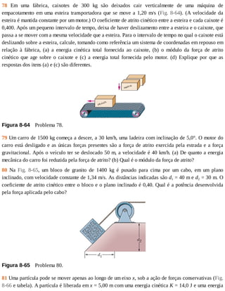 78	 Em	 uma	 fábrica,	 caixotes	 de	 300	 kg	 são	 deixados	 cair	 verticalmente	 de	 uma	 máquina	 de
empacotamento	em	uma	esteira	transportadora	que	se	move	a	1,20	m/s	(Fig.	 8-64).	 (A	 velocidade	 da
esteira	é	mantida	constante	por	um	motor.)	O	coeficiente	de	atrito	cinético	entre	a	esteira	e	cada	caixote	é
0,400.	Após	um	pequeno	intervalo	de	tempo,	deixa	de	haver	deslizamento	entre	a	esteira	e	o	caixote,	que
passa	a	se	mover	com	a	mesma	velocidade	que	a	esteira.	Para	o	intervalo	de	tempo	no	qual	o	caixote	está
deslizando	sobre	a	esteira,	calcule,	tomando	como	referência	um	sistema	de	coordenadas	em	repouso	em
relação	 à	 fábrica,	 (a)	 a	 energia	 cinética	 total	 fornecida	 ao	 caixote,	 (b)	 o	 módulo	 da	 força	 de	 atrito
cinético	 que	 age	 sobre	 o	 caixote	 e	 (c)	 a	 energia	 total	 fornecida	 pelo	 motor.	 (d)	 Explique	 por	 que	 as
respostas	dos	itens	(a)	e	(c)	são	diferentes.
Figura	8-64 	Problema	78.
79	Um	carro	de	1500	kg	começa	a	descer,	a	30	km/h,	uma	ladeira	com	inclinação	de	5,0°.	O	motor	do
carro	está	desligado	e	as	únicas	forças	presentes	são	a	força	de	atrito	exercida	pela	estrada	e	a	força
gravitacional.	Após	o	veículo	ter	se	deslocado	50	m,	a	velocidade	é	40	km/h.	(a)	De	quanto	a	energia
mecânica	do	carro	foi	reduzida	pela	força	de	atrito?	(b)	Qual	é	o	módulo	da	força	de	atrito?
80	 Na	 Fig.	 8-65,	 um	 bloco	 de	 granito	 de	 1400	 kg	 é	 puxado	 para	 cima	 por	 um	 cabo,	 em	 um	 plano
inclinado,	com	velocidade	constante	de	1,34	m/s.	As	distâncias	indicadas	são	d1	=	40	m	e	d2	=	30	m.	O
coeficiente	de	atrito	cinético	entre	o	bloco	e	o	plano	inclinado	é	0,40.	Qual	é	a	potência	desenvolvida
pela	força	aplicada	pelo	cabo?
Figura	8-65 	Problema	80.
81	Uma	partícula	pode	se	mover	apenas	ao	longo	de	um	eixo	x,	sob	a	ação	de	forças	conservativas	(Fig.
8-66	e	tabela).	A	partícula	é	liberada	em	x	=	5,00	m	com	uma	energia	cinética	K	=	14,0	J	e	uma	energia
 