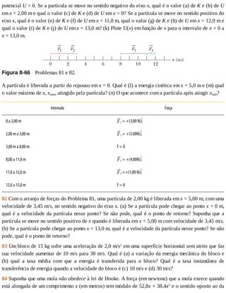 potencial	U	=	0.	Se	a	partícula	se	move	no	sentido	negativo	do	eixo	x,	qual	é	o	valor	(a)	de	K	e	(b)	de	U
em	x	=	2,00	m	e	qual	o	valor	(c)	de	K	e	(d)	de	U	em	x	=	0?	Se	a	partícula	se	move	no	sentido	positivo	do
eixo	x,	qual	é	o	valor	(e)	de	K	e	(f)	de	U	em	x	=	11,0	m,	qual	o	valor	(g)	de	K	e	(h)	de	U	em	x	=	12,0	m	e
qual	o	valor	(i)	de	K	e	(j)	de	U	em	x	=	13,0	m?	(k)	Plote	U(x)	em	função	de	x	para	o	intervalo	de	x	=	0	a
x	=	13,0	m.
Figura	8-66 	Problemas	81	e	82.
A	partícula	é	liberada	a	partir	do	repouso	em	x	=	0.	Qual	é	(l)	a	energia	cinética	em	x	=	5,0	m	e	(m)	qual
o	valor	máximo	de	x,	xmáx,	atingido	pela	partícula?	(n)	O	que	acontece	com	a	partícula	após	atingir	xmáx?
Intervalo Força
0	a	2,00	m 1	=	+(3,00	N)
2,00	m	a	3,00	m 2	=	+(5.00N)
3,00	m	a	8,00	m F	=	0
8,00	a	11,0	m 3	=	+(4,00N)
11,0	a	12,0	m 4	=+(1,00	N)
12,0	a	15,0	m F	=	0
82	Com	o	arranjo	de	forças	do	Problema	81,	uma	partícula	de	2,00	kg	é	liberada	em	x	=	5,00	m,	com	uma
velocidade	de	3,45	m/s,	no	sentido	negativo	do	eixo	x.	(a)	Se	a	partícula	pode	chegar	ao	ponto	x	=	0	m,
qual	é	a	velocidade	da	partícula	nesse	ponto?	Se	não	pode,	qual	é	o	ponto	de	retorno?	Suponha	que	a
partícula	se	move	no	sentido	positivo	de	x	quando	é	liberada	em	x	=	5,00	m	com	velocidade	de	3,45	m/s.
(b)	Se	a	partícula	pode	chegar	ao	ponto	x	=	13,0	m,	qual	é	a	velocidade	da	partícula	nesse	ponto?	Se	não
pode,	qual	é	o	ponto	de	retorno?
83	Um	bloco	de	15	kg	sofre	uma	aceleração	de	2,0	m/s2
	em	uma	superfície	horizontal	sem	atrito	que	faz
sua	velocidade	aumentar	de	10	m/s	para	30	m/s.	Qual	é	(a)	a	variação	da	energia	mecânica	do	bloco	e
(b)	 qual	 a	 taxa	 média	 com	 que	 a	 energia	 é	 transferida	 para	 o	 bloco?	 Qual	 é	 a	 taxa	 instantânea	 de
transferência	de	energia	quando	a	velocidade	do	bloco	é	(c)	10	m/s	e	(d)	30	m/s?
84	Suponha	que	uma	mola	não	obedece	à	lei	de	Hooke.	A	força	(em	newtons)	que	a	mola	exerce	quando
está	alongada	de	um	comprimento	x	(em	metros)	tem	módulo	de	52,8x	+	38,4x2
	e	o	sentido	oposto	ao	da
 