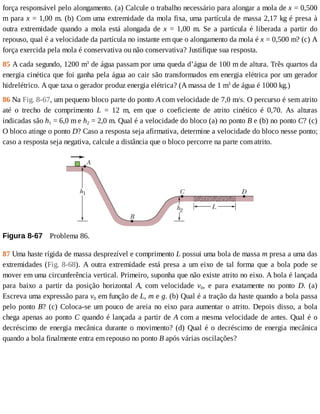 força	responsável	pelo	alongamento.	(a)	Calcule	o	trabalho	necessário	para	alongar	a	mola	de	x	=	0,500
m	para	x	=	1,00	m.	(b)	Com	uma	extremidade	da	mola	fixa,	uma	partícula	de	massa	2,17	kg	é	presa	à
outra	 extremidade	 quando	 a	 mola	 está	 alongada	 de	 x	 =	 1,00	 m.	 Se	 a	 partícula	 é	 liberada	 a	 partir	 do
repouso,	qual	é	a	velocidade	da	partícula	no	instante	em	que	o	alongamento	da	mola	é	x	=	0,500	m?	(c)	A
força	exercida	pela	mola	é	conservativa	ou	não	conservativa?	Justifique	sua	resposta.
85	A	cada	segundo,	1200	m3
	de	água	passam	por	uma	queda	d’água	de	100	m	de	altura.	Três	quartos	da
energia	cinética	que	foi	ganha	pela	água	ao	cair	são	transformados	em	energia	elétrica	por	um	gerador
hidrelétrico.	A	que	taxa	o	gerador	produz	energia	elétrica?	(A	massa	de	1	m3
	de	água	é	1000	kg.)
86	Na	Fig.	8-67,	um	pequeno	bloco	parte	do	ponto	A	com	velocidade	de	7,0	m/s.	O	percurso	é	sem	atrito
até	 o	 trecho	 de	 comprimento	 L	 =	 12	 m,	 em	 que	 o	 coeficiente	 de	 atrito	 cinético	 é	 0,70.	 As	 alturas
indicadas	são	h1	=	6,0	m	e	h2	=	2,0	m.	Qual	é	a	velocidade	do	bloco	(a)	no	ponto	B	e	(b)	no	ponto	C?	(c)
O	bloco	atinge	o	ponto	D?	Caso	a	resposta	seja	afirmativa,	determine	a	velocidade	do	bloco	nesse	ponto;
caso	a	resposta	seja	negativa,	calcule	a	distância	que	o	bloco	percorre	na	parte	com	atrito.
Figura	8-67 	Problema	86.
87	Uma	haste	rígida	de	massa	desprezível	e	comprimento	L	possui	uma	bola	de	massa	m	presa	a	uma	das
extremidades	(Fig.	8-68).	A	outra	extremidade	está	presa	a	um	eixo	de	tal	forma	que	a	bola	pode	se
mover	em	uma	circunferência	vertical.	Primeiro,	suponha	que	não	existe	atrito	no	eixo.	A	bola	é	lançada
para	 baixo	 a	 partir	 da	 posição	 horizontal	 A,	 com	 velocidade	 v0,	 e	 para	 exatamente	 no	 ponto	 D.	 (a)
Escreva	uma	expressão	para	v0	em	função	de	L,	m	e	g.	(b)	Qual	é	a	tração	da	haste	quando	a	bola	passa
pelo	ponto	B?	(c)	Coloca-se	um	pouco	de	areia	no	eixo	para	aumentar	o	atrito.	Depois	disso,	a	bola
chega	apenas	ao	ponto	C	quando	é	lançada	a	partir	de	A	com	a	mesma	velocidade	de	antes.	Qual	é	o
decréscimo	de	energia	mecânica	durante	o	movimento?	(d)	Qual	é	o	decréscimo	de	energia	mecânica
quando	a	bola	finalmente	entra	em	repouso	no	ponto	B	após	várias	oscilações?
 