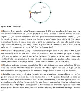 Figura	8-68 	Problema	87.
88	Uma	bola	de	aniversário,	cheia	d’água,	com	uma	massa	de	1,50	kg,	é	lançada	verticalmente	para	cima
com	uma	velocidade	inicial	de	3,00	m/s.	(a)	Qual	é	a	energia	cinética	da	bola	no	momento	em	que	é
lançada?	(b)	Qual	é	o	trabalho	realizado	pela	força	gravitacional	sobre	a	bola	durante	a	subida?	(c)	Qual
é	a	variação	da	energia	potencial	gravitacional	do	sistema	bola-Terra	durante	a	subida?	(d)	Se	a	energia
potencial	 gravitacional	 é	 tomada	 como	 nula	 no	 ponto	 de	 lançamento,	 qual	 é	 seu	 valor	 quando	 a	 bola
chega	à	altura	máxima?	(e)	Se	a	energia	potencial	gravitacional	é	considerada	nula	na	altura	máxima,
qual	é	seu	valor	no	ponto	do	lançamento?	(f)	Qual	é	a	altura	máxima?
89	Uma	lata	de	refrigerante	de	2,50	kg	é	lançada	verticalmente	para	baixo	de	uma	altura	de	4,00	m,	com
uma	 velocidade	 inicial	 de	 3,00	 m/s.	 O	 efeito	 do	 ar	 sobre	 a	 lata	 é	 desprezível.	 (a)	 Qual	 é	 a	 energia
cinética	da	lata	quando	ela	chega	ao	solo	no	final	da	queda	e	(b)	quando	se	encontra	a	meio	caminho	do
solo?	(c)	Qual	é	a	energia	cinética	da	lata	e	(d)	qual	é	a	energia	potencial	gravitacional	do	sistema	lata-
Terra	0,200	s	antes	de	a	lata	chegar	ao	solo?	Tome	o	ponto	de	referência	y	=	0	como	o	solo.
90	Uma	força	horizontal	constante	faz	um	baú	de	50	kg	subir	6,0	m	em	um	plano	inclinado	de	30°	com
velocidade	constante.	O	coeficiente	de	atrito	cinético	entre	o	baú	e	o	plano	inclinado	é	0,20.	(a)	Qual	é	o
trabalho	realizado	pela	força	e	(b)	qual	é	o	aumento	da	energia	térmica	do	baú	e	do	plano	inclinado?
91	Dois	blocos,	de	massas	M	=	2,0	kg	e	2M,	estão	presos	a	uma	mola	de	constante	elástica	k	=	200	N/m
que	 tem	 uma	 das	 extremidades	 fixa,	 como	 mostra	 a	 Fig.	 8-69.	 A	 superfície	 horizontal	 e	 a	 polia	 não
possuem	atrito	e	a	polia	tem	massa	desprezível.	Os	blocos	são	liberados,	a	partir	do	repouso,	com	a	mola
na	posição	relaxada.	(a)	Qual	é	a	energia	cinética	total	dos	dois	blocos	após	o	bloco	que	está	pendurado
ter	descido	0,090	m?	(b)	Qual	é	a	energia	cinética	do	bloco	que	está	pendurado	depois	de	descer	0,090
m?	(c)	Qual	é	a	distância	que	o	bloco	pendurado	percorre	antes	de	parar	momentaneamente	pela	primeira
vez?
 