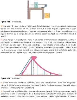 Figura	8-69 	Problema	91.
92	Uma	nuvem	de	cinzas	vulcânicas	está	se	movendo	horizontalmente	em	solo	plano	quando	encontra	uma
encosta	 com	 uma	 inclinação	 de	 10°.	 A	 nuvem	 sobe	 920	 m	 antes	 de	 parar.	 Suponha	 que	 os	 gases
aprisionados	fazem	as	cinzas	flutuarem,	tornando	assim	desprezível	a	força	de	atrito	exercida	pelo	solo;
suponha	 também	 que	 a	 energia	 mecânica	 da	 nuvem	 é	 conservada.	 Qual	 era	 a	 velocidade	 inicial	 da
nuvem?
93	Um	escorrega	de	parquinho	tem	a	forma	de	um	arco	de	circunferência	com	12	m	de	raio.	A	altura	do
escorrega	é	h	=	4,0	m	e	o	chão	é	tangente	à	circunferência	(Fig.	8-70).	Uma	criança	de	25	kg	escorrega
do	alto	do	brinquedo,	a	partir	do	repouso,	e	ao	chegar	ao	chão	está	com	uma	velocidade	de	6,2	m/s.	(a)
Qual	é	o	comprimento	do	escorrega?	(b)	Qual	é	a	força	de	atrito	média	que	age	sobre	a	criança?	Se,	em
vez	do	solo,	uma	reta	vertical	passando	pelo	alto	do	escorrega	é	tangente	à	circunferência,	qual	é	(c)	o
comprimento	do	escorrega	e	(d)	qual	a	força	de	atrito	média	que	age	sobre	a	criança?
Figura	8-70 	Problema	93.
94	O	transatlântico	de	luxo	Queen	Elizabeth	2	possui	uma	central	elétrica	a	diesel	com	uma	potência
máxima	de	92	MW	a	uma	velocidade	de	cruzeiro	de	32,5	nós.	Que	força	propulsora	é	exercida	sobre	o
navio	a	essa	velocidade?	(1	nó	=	1,852	km/h.)
95	Um	operário	de	uma	fábrica	deixa	cair	acidentalmente	um	caixote	de	180	kg	que	estava	sendo	mantido
em	repouso	no	alto	de	uma	rampa	de	3,7	m	de	comprimento	inclinada	39°	em	relação	à	horizontal.	O
coeficiente	de	atrito	cinético	entre	o	caixote	e	a	rampa	e	entre	o	caixote	e	o	piso	horizontal	da	fábrica	é
 