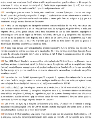 objeto	possui	uma	velocidade	de	4,0	m/s	no	sentido	negativo	do	eixo	x	quando	está	em	x	=	5,0	m,	qual	é	a
velocidade	do	objeto	ao	passar	pela	origem?	(c)	Quais	são	as	respostas	dos	itens	(a)	e	(b)	se	a	energia
potencial	do	sistema	é	tomada	como	28,0	J	quando	o	objeto	está	em	x	=	0?
105	Uma	máquina	puxa	um	tronco	de	árvore,	com	velocidade	constante,	2,0	m	para	cima	em	uma	rampa
de	40°,	com	a	força	da	máquina	paralela	à	rampa.	O	coeficiente	de	atrito	cinético	entre	o	tronco	e	a
rampa	 é	 0,40.	 (a)	 Qual	 é	 o	 trabalho	 realizado	 sobre	 o	 tronco	 pela	 força	 da	 máquina	 e	 (b)	 qual	 é	 o
aumento	da	energia	térmica	do	tronco	e	da	rampa?
106	A	mola	de	uma	espingarda	de	brinquedo	tem	uma	constante	elástica	de	700	N/m.	Para	atirar	uma
bola,	a	mola	é	comprimida	e	a	bola	é	introduzida	no	cano	da	espingarda.	O	gatilho	libera	a	mola,	que
empurra	a	bola.	A	bola	perde	contato	com	a	mola	exatamente	ao	sair	do	cano.	Quando	a	espingarda	é
inclinada	para	cima,	de	um	ângulo	de	30°	com	a	horizontal,	a	bola,	de	57	g,	atinge	uma	altura	máxima	de
1,83	 m	 acima	 da	 ponta	 do	 cano.	 Suponha	 que	 o	 efeito	 do	 ar	 sobre	 a	 bola	 é	 desprezível.	 (a)	 A	 que
velocidade	 a	 mola	 lança	 a	 bola?	 (b)	 Supondo	 que	 o	 atrito	 da	 bola	 dentro	 do	 cano	 da	 pistola	 é
desprezível,	determine	a	compressão	inicial	da	mola.
107	A	única	força	que	age	sobre	uma	partícula	é	a	força	conservativa	 .	Se	a	partícula	está	no	ponto	A,	a
energia	potencial	do	sistema	associada	a	 	e	à	partícula	é	40	J.	Se	a	partícula	se	desloca	do	ponto	A	para
o	ponto	B,	o	trabalho	realizado	por	 	sobre	a	partícula	é	+25	J.	Qual	é	a	energia	potencial	do	sistema
com	a	partícula	no	ponto	B?
108	 Em	 1981,	 Daniel	 Goodwin	 escalou	 443	 m	 pela	 fachada	 do	 Edifício	 Sears,	 em	 Chicago,	 com	 o
auxílio	de	ventosas	e	grampos	de	metal.	(a)	Estime	a	massa	do	alpinista	e	calcule	a	energia	biomecânica
(interna)	transferida	para	a	energia	potencial	gravitacional	do	sistema	Goodwin-Terra	durante	a	escalada.
(b)	Que	energia	seria	preciso	transferir	se	ele	tivesse	subido	até	a	mesma	altura	pelo	interior	do	prédio,
usando	as	escadas?
109	Uma	artista	de	circo	de	60,0	kg	escorrega	4,00	m	a	partir	do	repouso,	descendo	do	alto	de	um	poste
até	o	chão.	Qual	é	a	energia	cinética	da	artista	ao	chegar	ao	chão	se	a	força	de	atrito	que	o	poste	exerce
sobre	ela	(a)	é	desprezível	(ela	irá	se	machucar)	e	(b)	tem	um	módulo	de	500	N?
110	Um	bloco	de	5,0	kg	é	lançado	para	cima	em	um	plano	inclinado	de	30°	com	velocidade	de	5,0	m/s.
Que	distância	o	bloco	percorre	(a)	se	o	plano	não	possui	atrito	e	(b)	se	o	coeficiente	de	atrito	cinético
entre	o	bloco	e	o	plano	é	0,40?	(c)	No	segundo	caso,	qual	é	o	aumento	da	energia	térmica	do	bloco	e	do
plano	durante	a	subida	do	bloco?	(d)	Se	o	bloco	desce	de	volta	submetido	à	força	de	atrito,	qual	é	a
velocidade	do	bloco	ao	chegar	ao	ponto	de	onde	foi	lançado?
111	 Um	 projétil	 de	 9,40	 kg	 é	 lançado	 verticalmente	 para	 cima.	 O	 arrasto	 do	 ar	 diminui	 a	 energia
mecânica	do	sistema	projétil-Terra	de	68,0	kJ	durante	a	subida	do	projétil.	Que	altura	a	mais	o	projétil
teria	alcançado	se	o	arrasto	do	ar	fosse	desprezível?
112	Um	homem	de	70,0	kg	pula	de	uma	janela	e	vai	cair	em	uma	rede	de	salvamento	dos	bombeiros,	11,0
m	abaixo	da	janela.	Ele	para	momentaneamente,	após	a	rede	ter	esticado	1,50	m.	Supondo	que	a	energia
 