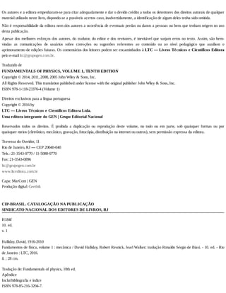 Os	autores	e	a	editora	empenharam-se	para	citar	adequadamente	e	dar	o	devido	crédito	a	todos	os	detentores	dos	direitos	autorais	de	qualquer
material	utilizado	neste	livro,	dispondo-se	a	possíveis	acertos	caso,	inadvertidamente,	a	identificação	de	algum	deles	tenha	sido	omitida.
Não	é	responsabilidade	da	editora	nem	dos	autores	a	ocorrência	de	eventuais	perdas	ou	danos	a	pessoas	ou	bens	que	tenham	origem	no	uso
desta	publicação.
Apesar	dos	melhores	esforços	dos	autores,	do	tradutor,	do	editor	e	dos	revisores,	é	inevitável	que	surjam	erros	no	texto.	Assim,	são	bem-
vindas	 as	 comunicações	 de	 usuários	 sobre	 correções	 ou	 sugestões	 referentes	 ao	 conteúdo	 ou	 ao	 nível	 pedagógico	 que	 auxiliem	 o
aprimoramento	de	edições	futuras.	Os	comentários	dos	leitores	podem	ser	encaminhados	à	LTC	—	Livros	Técnicos	e	Científicos	Editora
pelo	e-mail	ltc@grupogen.com.br.
Traduzido	de
FUNDAMENTALS	OF	PHYSICS,	VOLUME	1,	TENTH	EDITION
Copyright	©	2014,	2011,	2008,	2005	John	Wiley	&	Sons,	Inc.
All	Rights	Reserved.	This	translation	published	under	license	with	the	original	publisher	John	Wiley	&	Sons,	Inc.
ISBN	978-1-118-23376-4	(Volume	1)
Direitos	exclusivos	para	a	língua	portuguesa
Copyright	©	2016	by
LTC	—	Livros	Técnicos	e	Científicos	Editora	Ltda.
Uma	editora	integrante	do	GEN	|	Grupo	Editorial	Nacional
Reservados	 todos	 os	 direitos.	 É	 proibida	 a	 duplicação	 ou	 reprodução	 deste	 volume,	 no	 todo	 ou	 em	 parte,	 sob	 quaisquer	 formas	 ou	 por
quaisquer	meios	(eletrônico,	mecânico,	gravação,	fotocópia,	distribuição	na	internet	ou	outros),	sem	permissão	expressa	da	editora.
Travessa	do	Ouvidor,	11
Rio	de	Janeiro,	RJ	—	CEP	20040-040
Tels.:	21-3543-0770	/	11-5080-0770
Fax:	21-3543-0896
ltc@grupogen.com.br
www.ltceditora.com.br
Capa:	MarCom	|	GEN
Produção	digital:	Geethik
CIP-BRASIL.	CATALOGAÇÃO	NA	PUBLICAÇÃO
SINDICATO	NACIONAL	DOS	EDITORES	DE	LIVROS,	RJ
H184f
10.	ed.
v.	1
Halliday,	David,	1916-2010
Fundamentos	de	física,	volume	1	:	mecânica	/	David	Halliday,	Robert	Resnick,	Jearl	Walker;	tradução	Ronaldo	Sérgio	de	Biasi.	-	10.	ed.	-	Rio
de	Janeiro	:	LTC,	2016.
il.	;	28	cm.
Tradução	de:	Fundamentals	of	physics,	10th	ed.
Apêndice
Inclui	bibliografia	e	índice
ISBN	978-85-216-3204-7.
 