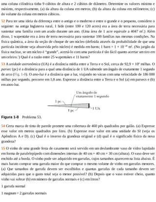 uma	coluna	cilíndrica	tinha	9	cúbitos	de	altura	e	2	cúbitos	de	diâmetro.	Determine	os	valores	mínimo	e
máximo,	respectivamente,	(a)	da	altura	da	coluna	em	metros;	(b)	da	altura	da	coluna	em	milímetros;	(c)
do	volume	da	coluna	em	metros	cúbicos.
52	Para	ter	uma	ideia	da	diferença	entre	o	antigo	e	o	moderno	e	entre	o	grande	e	o	pequeno,	considere	o
seguinte:	na	antiga	Inglaterra	rural,	1	hide	(entre	100	e	120	acres)	era	a	área	de	terra	necessária	para
sustentar	uma	família	com	um	arado	durante	um	ano.	(Uma	área	de	1	acre	equivale	a	4047	m2
.)	 Além
disso,	1	wapentake	era	a	área	de	terra	necessária	para	sustentar	100	famílias	nas	mesmas	condições.	Na
física	quântica,	a	área	da	seção	de	choque	de	um	núcleo	(definida	através	da	probabilidade	de	que	uma
partícula	incidente	seja	absorvida	pelo	núcleo)	é	medida	em	barns;	1	barn	=	1	×	10−28
	m2
.	(No	jargão	da
física	nuclear,	se	um	núcleo	é	“grande”,	acertá-lo	com	uma	partícula	é	tão	fácil	quanto	acertar	um	tiro	em
um	celeiro.2
)	Qual	é	a	razão	entre	25	wapentakes	e	11	barns?
53	A	unidade	astronômica	(UA)	é	a	distância	média	entre	a	Terra	e	o	Sol,	cerca	de	92,9	×	106
	milhas.	O
parsec	(pc)	é	a	distância	para	a	qual	uma	distância	de	1	UA	subtende	um	ângulo	de	exatamente	1	segundo
de	arco	(Fig.	1-8).	O	ano-luz	é	a	distância	que	a	luz,	viajando	no	vácuo	com	uma	velocidade	de	186	000
milhas	por	segundo,	percorre	em	1,0	ano.	Expresse	a	distância	entre	a	Terra	e	o	Sol	(a)	em	parsecs	e	(b)
em	anos-luz.
Figura	1-8 	Problema	53.
54	Certa	marca	de	tinta	de	parede	promete	uma	cobertura	de	460	pés	quadrados	por	galão.	(a)	Expresse
esse	 valor	 em	 metros	 quadrados	 por	 litro.	 (b)	 Expresse	 esse	 valor	 em	 uma	 unidade	 do	 SI	 (veja	 os
Apêndices	A	e	D).	(c)	Qual	é	o	inverso	da	grandeza	original	e	(d)	qual	é	o	significado	físico	da	nova
grandeza?
55	O	vinho	de	uma	grande	festa	de	casamento	será	servido	em	um	deslumbrante	vaso	de	vidro	lapidado
em	forma	de	paralelepípedo	com	dimensões	internas	de	40	cm	×	40	cm	×	30	cm	(altura).	O	vaso	deve	ser
enchido	até	a	borda.	O	vinho	pode	ser	adquirido	em	garrafas,	cujos	tamanhos	aparecem	na	lista	abaixo.	É
mais	barato	comprar	uma	garrafa	maior	do	que	comprar	o	mesmo	volume	de	vinho	em	garrafas	menores.
(a)	 Que	 tamanhos	 de	 garrafa	 devem	 ser	 escolhidos	 e	 quantas	 garrafas	 de	 cada	 tamanho	 devem	 ser
adquiridas	para	que	o	gasto	total	seja	o	menor	possível?	(b)	Depois	que	o	vaso	estiver	cheio,	quanto
vinho	vai	sobrar	(b)	em	número	de	garrafas	normais	e	(c)	em	litros?
1	garrafa	normal
1	magnum	=	2	garrafas	normais
 