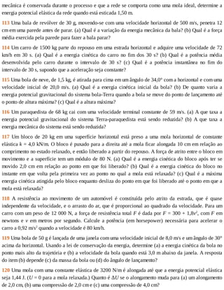 mecânica	é	conservada	durante	o	processo	e	que	a	rede	se	comporta	como	uma	mola	ideal,	determine	a
energia	potencial	elástica	da	rede	quando	está	esticada	1,50	m.
113	Uma	bala	de	revólver	de	30	g,	movendo-se	com	uma	velocidade	horizontal	de	500	m/s,	penetra	12
cm	em	uma	parede	antes	de	parar.	(a)	Qual	é	a	variação	da	energia	mecânica	da	bala?	(b)	Qual	é	a	força
média	exercida	pela	parede	para	fazer	a	bala	parar?
114	Um	carro	de	1500	kg	parte	do	repouso	em	uma	estrada	horizontal	e	adquire	uma	velocidade	de	72
km/h	 em	 30	 s.	 (a)	 Qual	 é	 a	 energia	 cinética	 do	 carro	 no	 fim	 dos	 30	 s?	 (b)	 Qual	 é	 a	 potência	 média
desenvolvida	 pelo	 carro	 durante	 o	 intervalo	 de	 30	 s?	 (c)	 Qual	 é	 a	 potência	 instantânea	 no	 fim	 do
intervalo	de	30	s,	supondo	que	a	aceleração	seja	constante?
115	Uma	bola	de	neve,	de	1,5	kg,	é	atirada	para	cima	em	um	ângulo	de	34,0°	com	a	horizontal	e	com	uma
velocidade	 inicial	 de	 20,0	 m/s.	 (a)	 Qual	 é	 a	 energia	 cinética	 inicial	 da	 bola?	 (b)	 De	 quanto	 varia	 a
energia	potencial	gravitacional	do	sistema	bola-Terra	quando	a	bola	se	move	do	ponto	de	lançamento	até
o	ponto	de	altura	máxima?	(c)	Qual	é	a	altura	máxima?
116	Um	paraquedista	de	68	kg	cai	com	uma	velocidade	terminal	constante	de	59	m/s.	(a)	A	que	taxa	a
energia	 potencial	 gravitacional	 do	 sistema	 Terra-paraquedista	 está	 sendo	 reduzida?	 (b)	 A	 que	 taxa	 a
energia	mecânica	do	sistema	está	sendo	reduzida?
117	 Um	 bloco	 de	 20	 kg	 em	 uma	 superfície	 horizontal	 está	 preso	 a	 uma	 mola	 horizontal	 de	 constante
elástica	k	=	4,0	kN/m.	O	bloco	é	puxado	para	a	direita	até	a	mola	ficar	alongada	10	cm	em	relação	ao
comprimento	no	estado	relaxado,	e	então	liberado	a	partir	do	repouso.	A	força	de	atrito	entre	o	bloco	em
movimento	e	a	superfície	tem	um	módulo	de	80	N.	(a)	Qual	é	a	energia	cinética	do	bloco	após	ter	se
movido	2,0	cm	em	relação	ao	ponto	em	que	foi	liberado?	(b)	Qual	é	a	energia	cinética	do	bloco	no
instante	em	que	volta	pela	primeira	vez	ao	ponto	no	qual	a	mola	está	relaxada?	(c)	Qual	é	a	máxima
energia	cinética	atingida	pelo	bloco	enquanto	desliza	do	ponto	em	que	foi	liberado	até	o	ponto	em	que	a
mola	está	relaxada?
118	 A	 resistência	 ao	 movimento	 de	 um	 automóvel	 é	 constituída	 pelo	 atrito	 da	 estrada,	 que	 é	 quase
independente	da	velocidade,	e	o	arrasto	do	ar,	que	é	proporcional	ao	quadrado	da	velocidade.	Para	um
carro	com	um	peso	de	12	000	N,	a	força	de	resistência	total	F	é	dada	por	F	=	300	+	1,8v2
,	com	F	em
newtons	 e	 v	 em	 metros	 por	 segundo.	 Calcule	 a	 potência	 (em	 horsepower)	 necessária	 para	 acelerar	 o
carro	a	0,92	m/s2
	quando	a	velocidade	é	80	km/h.
119	Uma	bola	de	50	g	é	lançada	de	uma	janela	com	uma	velocidade	inicial	de	8,0	m/s	e	um	ângulo	de	30°
acima	da	horizontal.	Usando	a	lei	de	conservação	da	energia,	determine	(a)	a	energia	cinética	da	bola	no
ponto	mais	alto	da	trajetória	e	(b)	a	velocidade	da	bola	quando	está	3,0	m	abaixo	da	janela.	A	resposta
do	item	(b)	depende	(c)	da	massa	da	bola	ou	(d)	do	ângulo	de	lançamento?
120	Uma	mola	com	uma	constante	elástica	de	3200	N/m	é	alongada	até	que	a	energia	potencial	elástica
seja	1,44	J.	(U	=	0	para	a	mola	relaxada.)	Quanto	é	ΔU	se	o	alongamento	muda	para	(a)	um	alongamento
de	2,0	cm,	(b)	uma	compressão	de	2,0	cm	e	(c)	uma	compressão	de	4,0	cm?
 