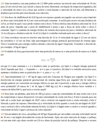 121	Uma	locomotiva	com	uma	potência	de	1,5	MW	pode	acelerar	um	trem	de	uma	velocidade	de	10	m/s
para	25	m/s	em	6,0	min.	(a)	Calcule	a	massa	do	trem.	Determine,	em	função	do	tempo	(em	segundos),	(b)
a	velocidade	do	trem	e	(c)	a	força	que	acelera	o	trem	durante	o	intervalo	de	6,0	min.	(d)	Determine	a
distância	percorrida	pelo	trem	durante	esse	intervalo.
122	Um	disco	de	shuffleboard	de	0,42	kg	está	em	repouso	quando	um	jogador	usa	um	taco	para	imprimir
ao	disco	uma	velocidade	de	4,2	m/s	com	aceleração	constante.	A	aceleração	ocorre	em	uma	distância	de
2,0	m,	ao	final	da	qual	o	taco	perde	contato	com	o	disco.	O	disco	desliza	uma	distância	adicional	de	12	m
antes	 de	 parar.	 Suponha	 que	 a	 pista	 de	 shuffleboard	 é	 plana	 e	 que	 a	 força	 de	 atrito	 sobre	 o	 disco	 é
constante.	Qual	é	o	aumento	da	energia	térmica	do	sistema	disco-pista	(a)	para	a	distância	adicional	de
12	m	e	(b)	para	a	distância	total	de	14	m?	(c)	Qual	é	o	trabalho	realizado	pelo	taco	sobre	o	disco?
123	Uma	corredeira	em	um	rio	envolve	uma	descida	de	15	m.	A	velocidade	da	água	é	3,2	m/s	no	início
da	corredeira	e	13	m/s	no	final.	Que	porcentagem	da	energia	potencial	gravitacional	do	sistema	água-
Terra	é	transferida	para	energia	cinética	durante	a	descida	da	água?	(Sugestão:	Considere	a	descida	de,
por	exemplo,	10	kg	de	água.)
124	O	módulo	da	força	gravitacional	entre	uma	partícula	de	massa	m1	e	uma	partícula	de	massa	m2	é	dado
por
em	que	G	é	uma	constante	e	x	é	a	distância	entre	as	partículas.	(a)	Qual	é	a	função	energia	potencial
U(x)?	Suponha	que	U(x)	→	0	quando	x	→	ϕ	∞	e	que	x	é	positivo.	(b)	Qual	é	o	trabalho	necessário	para
aumentar	a	distância	entre	as	partículas	de	x	=	x1	para	x	=	x1	+	d?
125	Aproximadamente	5,5	×	106
	kg	de	água	caem	das	Cataratas	do	Niágara	por	segundo.	(a)	Qual	é	o
decréscimo	 da	 energia	 potencial	 gravitacional	 do	 sistema	 água-Terra	 por	 segundo?	 (b)	 Se	 toda	 essa
energia	pudesse	ser	convertida	em	energia	elétrica	(o	que	não	é	possível),	a	que	taxa	a	energia	elétrica
seria	 produzida?	 (A	 massa	 de	 1	 m3
	 de	 água	 é	 1000	 kg.)	 (c)	 Se	 a	 energia	 elétrica	 fosse	 vendida	 a	 1
centavo	de	dólar/kW·h,	qual	seria	a	receita	anual?
126	Para	fazer	um	pêndulo,	uma	bola	de	300	g	é	presa	a	uma	das	extremidades	de	uma	corda	com	1,4	m
de	comprimento	e	massa	desprezível.	(A	outra	extremidade	da	corda	está	fixa.)	A	bola	é	puxada	para	um
lado	até	a	corda	fazer	um	ângulo	de	30,0°	com	a	vertical;	em	seguida	(com	a	corda	esticada)	a	bola	é
liberada	a	partir	do	repouso.	Determine	(a)	a	velocidade	da	bola	quando	a	corda	faz	um	ângulo	de	20,0°
com	a	vertical	e	(b)	a	velocidade	máxima	da	bola.	(c)	Qual	é	o	ângulo	entre	a	corda	e	a	vertical	quando	a
velocidade	da	bola	é	igual	a	um	terço	do	valor	máximo?
127	Em	um	número	de	circo,	um	palhaço	de	60	kg	é	disparado	por	um	canhão	com	uma	velocidade	inicial
de	16	m/s	e	um	ângulo	desconhecido	acima	da	horizontal.	Após	um	curto	intervalo	de	tempo,	o	palhaço
cai	em	uma	rede	cuja	altura	excede	em	3,9	m	a	altura	da	posição	inicial	do	palhaço.	Despreze	o	arrasto
 
