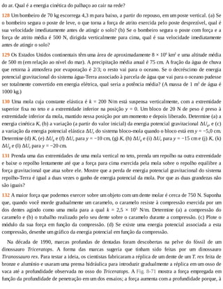 do	ar.	Qual	é	a	energia	cinética	do	palhaço	ao	cair	na	rede?
128	Um	bombeiro	de	70	kg	escorrega	4,3	m	para	baixo,	a	partir	do	repouso,	em	um	poste	vertical.	(a)	Se
o	bombeiro	segura	o	poste	de	leve,	o	que	torna	a	força	de	atrito	exercida	pelo	poste	desprezível,	qual	é
sua	velocidade	imediatamente	antes	de	atingir	o	solo?	(b)	Se	o	bombeiro	segura	o	poste	com	força	e	a
força	de	atrito	média	é	500	N,	dirigida	verticalmente	para	cima,	qual	é	sua	velocidade	imediatamente
antes	de	atingir	o	solo?
129	Os	Estados	Unidos	continentais	têm	uma	área	de	aproximadamente	8	×	106
	km2
	e	uma	altitude	média
de	500	m	(em	relação	ao	nível	do	mar).	A	precipitação	média	anual	é	75	cm.	A	fração	da	água	de	chuva
que	retorna	à	atmosfera	por	evaporação	é	2/3;	o	resto	vai	para	o	oceano.	Se	o	decréscimo	de	energia
potencial	gravitacional	do	sistema	água-Terra	associado	à	parcela	de	água	que	vai	para	o	oceano	pudesse
ser	totalmente	convertido	em	energia	elétrica,	qual	seria	a	potência	média?	(A	massa	de	1	m3
	de	água	é
1000	kg.)
130	Uma	mola	cuja	constante	elástica	é	k	=	200	N/m	está	suspensa	verticalmente,	com	a	extremidade
superior	fixa	no	teto	e	a	extremidade	inferior	na	posição	y	=	0.	Um	bloco	de	20	N	de	peso	é	preso	à
extremidade	inferior	da	mola,	mantido	nessa	posição	por	um	momento	e	depois	liberado.	Determine	(a)	a
energia	cinética	K,	(b)	a	variação	(a	partir	do	valor	inicial)	da	energia	potencial	gravitacional	ΔUg,	e	(c)
a	variação	da	energia	potencial	elástica	ΔUe	do	sistema	bloco-mola	quando	o	bloco	está	em	y	=	−5,0	cm.
Determine	(d)	K,	(e)	ΔUg	e	(f)	ΔUe	para	y	=	−10	cm,	(g)	K,	(h)	ΔUg	e	(i)	ΔUe	para	y	=	−15	cm	e	(j)	K,	(k)
ΔUg	e	(l)	ΔUe	para	y	=	−20	cm.
131	Prenda	uma	das	extremidades	de	uma	mola	vertical	no	teto,	prenda	um	repolho	na	outra	extremidade
e	baixe	o	repolho	lentamente	até	que	a	força	para	cima	exercida	pela	mola	sobre	o	repolho	equilibre	a
força	gravitacional	que	atua	sobre	ele.	Mostre	que	a	perda	de	energia	potencial	gravitacional	do	sistema
repolho-Terra	é	igual	a	duas	vezes	o	ganho	de	energia	potencial	da	mola.	Por	que	as	duas	grandezas	não
são	iguais?
132	A	maior	força	que	podemos	exercer	sobre	um	objeto	com	um	dente	molar	é	cerca	de	750	N.	Suponha
que,	quando	você	morde	gradualmente	um	caramelo,	o	caramelo	resiste	à	compressão	exercida	por	um
dos	 dentes	 agindo	 como	 uma	 mola	 para	 a	 qual	 k	 =	 2,5	 ×	 105
	 N/m.	 Determine	 (a)	 a	 compressão	 do
caramelo	e	(b)	o	trabalho	realizado	pelo	seu	dente	sobre	o	caramelo	durante	a	compressão.	(c)	Plote	o
módulo	da	sua	força	em	função	da	compressão.	(d)	Se	existe	uma	energia	potencial	associada	a	esta
compressão,	desenhe	um	gráfico	da	energia	potencial	em	função	da	compressão.
Na	 década	 de	 1990,	 marcas	 profundas	 de	 dentadas	 foram	 descobertas	 na	 pelve	 do	 fóssil	 de	 um
dinossauro	 Triceratops.	 A	 forma	 das	 marcas	 sugeria	 que	 tinham	 sido	 feitas	 por	 um	 dinossauro
Tiranossauro	rex.	Para	testar	a	ideia,	os	cientistas	fabricaram	a	réplica	de	um	dente	de	um	T.	rex	feita	de
bronze	e	alumínio	e	usaram	uma	prensa	hidráulica	para	introduzir	gradualmente	a	réplica	em	um	osso	de
vaca	até	a	profundidade	observada	no	osso	do	Triceratops.	A	Fig.	8-71	mostra	a	força	empregada	em
função	da	profundidade	de	penetração	em	um	dos	ensaios;	a	força	aumenta	com	a	profundidade	porque,	à
 