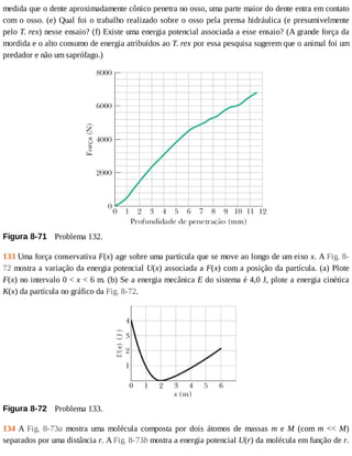 medida	que	o	dente	aproximadamente	cônico	penetra	no	osso,	uma	parte	maior	do	dente	entra	em	contato
com	o	osso.	(e)	Qual	foi	o	trabalho	realizado	sobre	o	osso	pela	prensa	hidráulica	(e	presumivelmente
pelo	T.	rex)	nesse	ensaio?	(f)	Existe	uma	energia	potencial	associada	a	esse	ensaio?	(A	grande	força	da
mordida	e	o	alto	consumo	de	energia	atribuídos	ao	T.	rex	por	essa	pesquisa	sugerem	que	o	animal	foi	um
predador	e	não	um	saprófago.)
Figura	8-71 	Problema	132.
133	Uma	força	conservativa	F(x)	age	sobre	uma	partícula	que	se	move	ao	longo	de	um	eixo	x.	A	Fig.	8-
72	mostra	a	variação	da	energia	potencial	U(x)	associada	a	F(x)	com	a	posição	da	partícula.	(a)	Plote
F(x)	no	intervalo	0	<	x	<	6	m.	(b)	Se	a	energia	mecânica	E	do	sistema	é	4,0	J,	plote	a	energia	cinética
K(x)	da	partícula	no	gráfico	da	Fig.	8-72.
Figura	8-72 	Problema	133.
134	A	Fig.	 8-73a	 mostra	 uma	 molécula	 composta	 por	 dois	 átomos	 de	 massas	 m	 e	 M	 (com	 m	 <<	 M)
separados	por	uma	distância	r.	A	Fig.	8-73b	mostra	a	energia	potencial	U(r)	da	molécula	em	função	de	r.
 