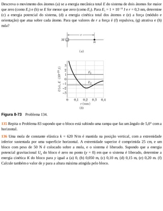 Descreva	o	movimento	dos	átomos	(a)	se	a	energia	mecânica	total	E	do	sistema	de	dois	átomos	for	maior
que	zero	(como	E1)	e	(b)	se	E	for	menor	que	zero	(como	E2).	Para	E1	=	1	×	10−19
	J	e	r	=	0,3	nm,	determine
(c)	 a	 energia	 potencial	 do	 sistema,	 (d)	 a	 energia	 cinética	 total	 dos	 átomos	 e	 (e)	 a	 força	 (módulo	 e
orientação)	que	atua	sobre	cada	átomo.	Para	que	valores	de	r	a	força	é	(f)	repulsiva,	(g)	atrativa	e	(h)
nula?
Figura	8-73 	Problema	134.
135	Repita	o	Problema	83	supondo	que	o	bloco	está	subindo	uma	rampa	que	faz	um	ângulo	de	5,0°	com	a
horizontal.
136	 Uma	 mola	 de	 constante	 elástica	 k	 =	 620	 N/m	 é	 mantida	 na	 posição	 vertical,	 com	 a	 extremidade
inferior	 sustentada	 por	 uma	 superfície	 horizontal.	 A	 extremidade	 superior	 é	 comprimida	 25	 cm,	 e	 um
bloco	 com	 peso	 de	 50	 N	 é	 colocado	 sobre	 a	 mola,	 e	 o	 sistema	 é	 liberado.	 Supondo	 que	 a	 energia
potencial	gravitacional	Ug	do	bloco	é	zero	no	ponto	(y	=	0)	em	que	o	sistema	é	liberado,	determine	a
energia	cinética	K	do	bloco	para	y	igual	a	(a)	0,	(b)	0,050	m,	(c)	0,10	m,	(d)	0,15	m,	(e)	0,20	m.	(f)
Calcule	também	o	valor	de	y	para	a	altura	máxima	atingida	pelo	bloco.
 