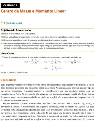 CAPÍTULO	9
Centro	de	Massa	e	Momento	Linear
9-1	CENTRO	DE	MASSA
Objetivos	do	Aprendizado
Depois	de	ler	este	módulo,	você	será	capaz	de	...
9.01	Dada	a	posição	de	várias	partículas	em	um	eixo	ou	um	plano,	determinar	a	posição	do	centro	de	massa.
9.02	Determinar	a	posição	do	centro	de	massa	de	um	objeto	usando	princípios	de	simetria.
9.03	No	caso	de	um	objeto	bidimensional	ou	tridimensional	com	uma	distribuição	homogênea	de	massa,	determinar	a	posição
do	centro	de	massa	(a)	dividindo	mentalmente	o	objeto	em	figuras	geométricas	simples,	(b)	substituindo	cada	uma	por	uma
partícula	no	centro	da	figura,	e	(c)	calculando	o	centro	de	massa	dessas	partículas.
Ideia-Chave
•	O	centro	de	massa	de	um	sistema	de	n	partículas	é	definido	como	o	ponto	cujas	coordenadas	são	dadas	por
em	que	M	é	a	massa	total	do	sistema.
O	que	É	Física?
Todo	engenheiro	mecânico	contratado	como	perito	para	reconstituir	um	acidente	de	trânsito	usa	a	física.
Todo	treinador	que	ensina	uma	bailarina	a	saltar	usa	a	física.	Na	verdade,	para	analisar	qualquer	tipo	de
movimento	 complicado	 é	 preciso	 recorrer	 a	 simplificações	 que	 são	 possíveis	 apenas	 com	 um
entendimento	da	física.	Neste	capítulo,	discutimos	de	que	forma	o	movimento	complicado	de	um	sistema
de	objetos,	como	um	carro	ou	uma	bailarina,	pode	ser	simplificado	se	determinarmos	um	ponto	especial
do	sistema:	o	centro	de	massa.
Eis	 um	 exemplo:	 Quando	 arremessamos	 uma	 bola	 sem	 imprimir	 muita	 rotação	 (Fig.	 9-1a),	 o
movimento	é	simples.	A	bola	descreve	uma	trajetória	parabólica,	como	discutimos	no	Capítulo	4,	e	pode
ser	tratada	como	uma	partícula.	Quando,	por	outro	lado,	arremessamos	um	taco	de	beisebol	(Fig.	9-1b),	o
movimento	é	mais	complicado.	Como	cada	parte	do	taco	segue	uma	trajetória	diferente,	não	é	possível
representar	o	taco	como	uma	partícula.	Entretanto,	o	taco	possui	um	ponto	especial,	o	centro	de	massa,
que	segue	uma	trajetória	parabólica	simples;	as	outras	partes	do	taco	se	movem	em	torno	do	centro	de
 