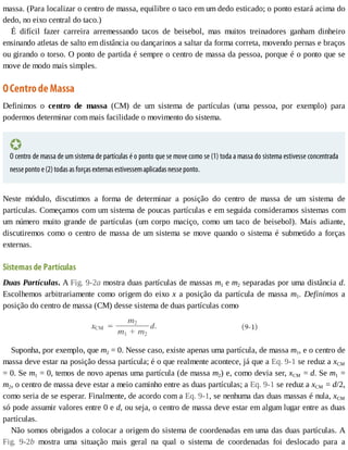 massa.	(Para	localizar	o	centro	de	massa,	equilibre	o	taco	em	um	dedo	esticado;	o	ponto	estará	acima	do
dedo,	no	eixo	central	do	taco.)
É	 difícil	 fazer	 carreira	 arremessando	 tacos	 de	 beisebol,	 mas	 muitos	 treinadores	 ganham	 dinheiro
ensinando	atletas	de	salto	em	distância	ou	dançarinos	a	saltar	da	forma	correta,	movendo	pernas	e	braços
ou	girando	o	torso.	O	ponto	de	partida	é	sempre	o	centro	de	massa	da	pessoa,	porque	é	o	ponto	que	se
move	de	modo	mais	simples.
O	Centro	de	Massa
Definimos	 o	 centro	 de	 massa	 (CM)	 de	 um	 sistema	 de	 partículas	 (uma	 pessoa,	 por	 exemplo)	 para
podermos	determinar	com	mais	facilidade	o	movimento	do	sistema.
O	centro	de	massa	de	um	sistema	de	partículas	é	o	ponto	que	se	move	como	se	(1)	toda	a	massa	do	sistema	estivesse	concentrada
nesse	ponto	e	(2)	todas	as	forças	externas	estivessem	aplicadas	nesse	ponto.
Neste	 módulo,	 discutimos	 a	 forma	 de	 determinar	 a	 posição	 do	 centro	 de	 massa	 de	 um	 sistema	 de
partículas.	Começamos	com	um	sistema	de	poucas	partículas	e	em	seguida	consideramos	sistemas	com
um	 número	 muito	 grande	 de	 partículas	 (um	 corpo	 maciço,	 como	 um	 taco	 de	 beisebol).	 Mais	 adiante,
discutiremos	como	o	centro	de	massa	de	um	sistema	se	move	quando	o	sistema	é	submetido	a	forças
externas.
Sistemas	de	Partículas
Duas	Partículas.	A	Fig.	9-2a	mostra	duas	partículas	de	massas	m1	e	m2	separadas	por	uma	distância	d.
Escolhemos	arbitrariamente	como	origem	do	eixo	x	a	posição	da	partícula	de	massa	m1.	 Definimos	 a
posição	do	centro	de	massa	(CM)	desse	sistema	de	duas	partículas	como
Suponha,	por	exemplo,	que	m2	=	0.	Nesse	caso,	existe	apenas	uma	partícula,	de	massa	m1,	e	o	centro	de
massa	deve	estar	na	posição	dessa	partícula;	é	o	que	realmente	acontece,	já	que	a	Eq.	9-1	se	reduz	a	xCM
=	0.	Se	m1	=	0,	temos	de	novo	apenas	uma	partícula	(de	massa	m2)	e,	como	devia	ser,	xCM	=	d.	Se	m1	=
m2,	o	centro	de	massa	deve	estar	a	meio	caminho	entre	as	duas	partículas;	a	Eq.	9-1	se	reduz	a	xCM	=	d/2,
como	seria	de	se	esperar.	Finalmente,	de	acordo	com	a	Eq.	9-1,	se	nenhuma	das	duas	massas	é	nula,	xCM
só	pode	assumir	valores	entre	0	e	d,	ou	seja,	o	centro	de	massa	deve	estar	em	algum	lugar	entre	as	duas
partículas.
Não	somos	obrigados	a	colocar	a	origem	do	sistema	de	coordenadas	em	uma	das	duas	partículas.	A
Fig.	 9-2b	 mostra	 uma	 situação	 mais	 geral	 na	 qual	 o	 sistema	 de	 coordenadas	 foi	 deslocado	 para	 a
 