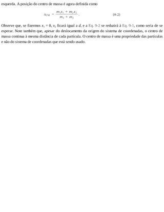 esquerda.	A	posição	do	centro	de	massa	é	agora	definida	como
Observe	que,	se	fizermos	x1	=	0,	x2	ficará	igual	a	d,	e	a	Eq.	9-2	se	reduzirá	à	Eq.	9-1,	como	seria	de	se
esperar.	Note	também	que,	apesar	do	deslocamento	da	origem	do	sistema	de	coordenadas,	o	centro	de
massa	continua	à	mesma	distância	de	cada	partícula.	O	centro	de	massa	é	uma	propriedade	das	partículas
e	não	do	sistema	de	coordenadas	que	está	sendo	usado.
 